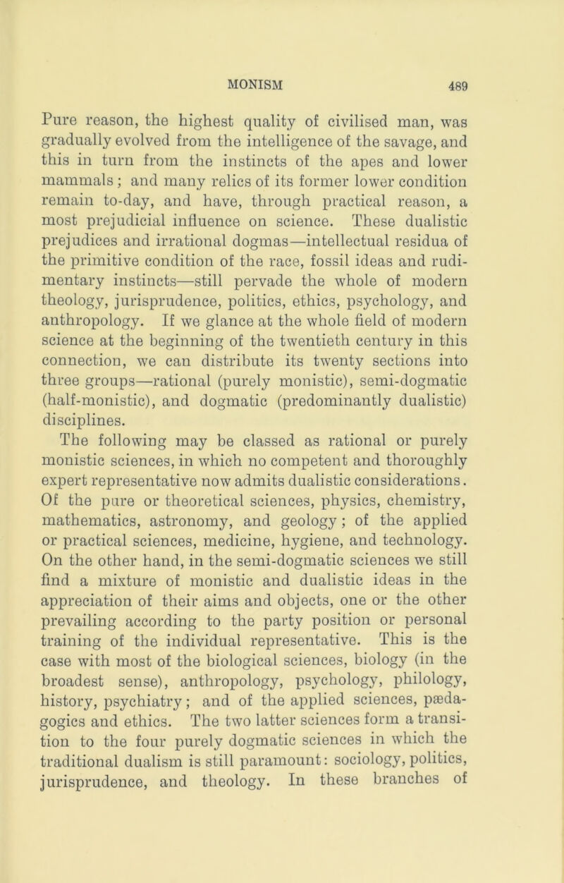 Pure reason, the highest quality of civilised man, was gradually evolved from the intelligence of the savage, and this in turn from the instincts of the apes and lower mammals ; and many relics of its former lower condition remain to-day, and have, through practical reason, a most prejudicial influence on science. These dualistic prejudices and irrational dogmas—intellectual residua of the primitive condition of the race, fossil ideas and rudi- mentary instincts—still pervade the whole of modern theology, jurisprudence, politics, ethics, psychology, and anthropology. If we glance at the whole field of modern science at the beginning of the twentieth century in this connection, we can distribute its twenty sections into three groups—rational (purely monistic), semi-dogmatic (half-monistic), and dogmatic (predominantly dualistic) disciplines. The following may be classed as rational or purely monistic sciences, in which no competent and thoroughly expert representative now admits dualistic considerations. Of the pure or theoretical sciences, physics, chemistry, mathematics, astronomy, and geology ; of the applied or practical sciences, medicine, hygiene, and technology. On the other hand, in the semi-dogmatic sciences we still find a mixture of monistic and dualistic ideas in the appreciation of their aims and objects, one or the other prevailing according to the party position or personal training of the individual representative. This is the case with most of the biological sciences, biology (in the broadest sense), anthropology, psychology, philology, history, psychiatry; and of the applied sciences, paeda- gogics and ethics. The two latter sciences form a transi- tion to the four purely dogmatic sciences in which the traditional dualism is still paramount: sociology, politics, jurisprudence, and theology. In these branches of