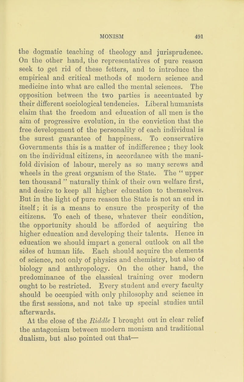 the dogmatic teaching of theology and jurisprudence. On the other hand, the representatives of pure reason seek to get rid of these fetters, and to introduce the empirical and critical methods of modern science and medicine into what are called the mental sciences. The opposition between the two parties is accentuated by their different sociological tendencies. Liberal humanists claim that the freedom and education of all men is the aim of progressive evolution, in the conviction that the free development of the personality of each individual is the surest guarantee of happiness. To conservative Governments this is a matter of indifference ; they look on the individual citizens, in accordance with the mani- fold division of labour, merely as so many screws and wheels in the great organism of the State. The “ upper ten thousand ” naturally think of their own welfare first, and desire to keep all higher education to themselves. But in the light of pure reason the State is not an end in itself; it is a means to ensure the prosperity of the citizens. To each of these, whatever their condition, the opportunity should be afforded of acquiring the higher education and developing their talents. Hence in education we should impart a general outlook on all the sides of human life. Each should acquire the elements of science, not only of physics and chemistry, but also of biology and anthropology. On the other hand, the predominance of the classical training over modern ought to be restricted. Every student and every faculty should be occupied with only philosophy and science in the first sessions, and not take up special studies until afterwards. At the close of the Riddle I brought out in clear relief the antagonism between modern monism and traditional dualism, but also pointed out that—