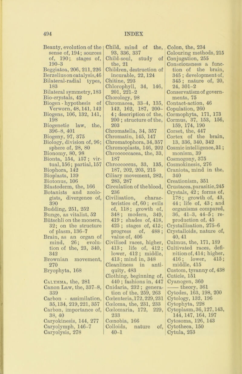 Beauty, evolution of the sense of, 194; sources of, 190; stages of, 190-3 Beggiatoa, 206, 211,226 Berzelius on catalysis,46 Bilateral-radial types, 183 Bilateral symmetry, 183 Bio-crystals, 42 Biogen - hypothesis of Verworn, 48,141, 142 Biogens, 106, 132, 141, 198 Biogenetic law, the, 396-8, 401 Biogeny, 97, 375 Biology, division of, 96; sphere of, 28, 80 Bionomy, 80, 98 Bionta, 154, 157 ; vir- tual, 156; partial, 157 Biophora, 142 Bioplasts, 139 Biotonus, 106 Blastoderm, the, 166 Botanists and zoolo- gists, divergence of, 390 Budding, 251, 252 Bunge, as vitalist, 52 Biitschli on the monera, 32; on the structure of plasm, 136-7 Brain, as an organ of mind, 26; evolu- tion of the, 23, 340, 342 Brownian movement, 270 Bryophyta, 168 Calymma, the, 281 Canon Law, the, 337-8, 339 Carbon - assimilation, 35,134, 219,221,357 Carbon, importance of, 38, 40 Caryokinesis, 144, 277 Caryolymph, 146-7 Caryolysis, 278 Child, mind of the, 93, 336, 337 Child-soul, study of the, 21 Children, destruction of incurable, 22,124 Chitine, 293 Chlorophyll, 34, 146, 201, 221-2 Chorology, 98 Chromacea, 33-4, 135, 142, 162, 187, 200- 4; description of the, 200 ; structure of the, 203 Chromatella, 34, 357 Chromatin, 145, 147 Chromatophora, 34,357 Chromoplasts, 146, 202 Chroococcacea, the, 33, 187 Chroococcus, 33, 135, 187, 202, 203, 215 Ciliary movement, 282, 283, 287 Circulation of the blood, 236 Civilisation, charac- teristics of, 60; evils of, 118; growth of, i 348; modern, 349, 419 ; shades of, 418, 425 ; stages of, 415; progress of, 488; value of, 406 Civilised races, higher, 413; life of, 412; lower, 412 ; middle, 413; mind in, 348 Cleanliness in anti- i quity, 483 Clothing, beginning of, 440 ; fashions in, 447 Cnidaria, 232; genera- tion of the, 259, 263 Coelenteria,172,229,231 Coeloma, the, 231, 233 Ccelomaria, 172, 229, 233 Ccenobia, 166 Colloids, nature of, 40-1 Colon, the, 234 Colouring methods, 215 Conjugation, 255 I Consciousness a func- tion of the brain, 345 ; development of, 345; nature of, 20, 24, 301-2 Conservatism of govern- ments, 75 Contact-action, 46 Copulation, 260 Cormophyta, 171, 173 Cormus, 37, 153, 156, i 159, 174, 190 Corset, the, 447 Cortex of the brain, 13, 336, 340, 342 Cosmic intelligence, 31; monism, 39 Cosmogony, 375 Cosmokinesis, 276 Craniota, mind in the, 340 Creationism, 351 Crustacea,parasitic, 245 Crystals, 42 ; forms of, 178; growth of, 43, 44 ; life of, 43 ; and organisms compared, 36, 41-3, 44-5; re- production of, 45 Crystallisation, 275-6 Crystalloids, nature of, 40, 41 Culmus, the, 171, 189 Cultivated races, defi- nition of, 414; higher, 416; lower, 415; middle, 415 Custom, tyranny of, 438 Cuticle, 151 Cyanogen, 360 theory, 361 Cytodes, 163, 198, 200 Cytology, 132, 196 Cytophyta, 228 Cytoplasm, 36,127,143, ‘ 144, 147, 164, 197 Cytosoma, 126, 143 Cytotheca, 150 Cytula, 253