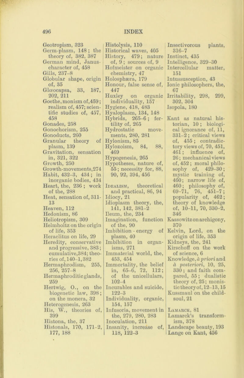 Geotropism, 323 Germ-plasm, 148 ; the theory of, 382, 387 German mind, Janus- character of, 458 Gills, 237-8 Globular shape, origin of, 35 Gloeocapsa, 33, 187, 202, 211 Goethe, monism of,459; realism of, 457; scien- tific studies of, 457, 458 Gonades, 258 Gonochorism, 255 Gonoducts, 260 Granular theory of plasm, 139 Gravitation, sensation in, 321, 322 Growth, 250 Growth-movements,274 Habit, 432-3, 434 ; in inorganic bodies, 434 Heart, the, 236 ; work of the, 288 Heat, sensation of, 311- 13 Heaven, 112 Hedonism, 86 Heliotropism, 309 Helmholtz on the origin of life, 353 Heraclitus on life, 29 Heredity, conservative and progressive, 383; cumulative,384; theo- ries of, 140-1,382 Hermaphrodism, 255, 256, 257-8 Hermaphroditic glands, 259 Her twig, 0., on the biogenetic law, 398; on the monera, 32 Heterogenesis, 263 His, W., theories of, 399 Histona, the, 37 Histonals, 170, 171-2, 177, 188 ; Histolysis, 110 Historical waves, 405 History, 479; nature I of, 9 ; sources of, 9 Hofmeister on organic I chemistry, 47 Holosphaira, 179 I Honour, false sense of, I 447 j Huxley on organic j individuality, 157 Hygiene, 418, 483 ! Hyaloplasm, 134, 148 Hybrids, 265-6; fer- j tility of, 265 Hydrostatic move- ments, 280, 281 Hylonism, 85 Hylozoism, 84, 88, 469 Hypogenesis, 265 Hypotheses, nature of, 55 ; necessity for, 88, 90, 92, 394,‘456 Idealism, theoretical and practical, 86, 94 Idiocy, 21 Idioplasm theory, the, 141, 142, 381-2 Ileum, the, 234 Imagination, function of the, 90 Imbibition - energy of plasm, 40 Imbibition in organ- isms, 271 Immaterial world, the, 453, 454 Immortality, the belief in, 65-6, 72, 112; of the unicellulars, ' 102-4 ' Incurables and suicide, | 122-3 ' Individuality, organic, 154, 157 Infusoria, movement in the, 279, 280, 283 Inoculation, 211 Insanity, increase of, 118, 122-3 Insectivorous plants, 316-7 Instinct, 435 Intelligence, 329-30 Intercellular matter, 151 Intussusception, 43 Ionic philosophers, the, 67 Irritability, 298, 299, 302, 304 Isopola, 180 Kant as natural his- torian, 10 ; biologi- cal ignorance of, 11, 331-2; critical views of, 455 ; contradic- tory views of, 70, 451, 461; influence of, 26; mechanical views of, 452 ; moral philo- sophy of, 429-30; mystic training of, 460; narrow life of, 460; philosophy of, 69-71, 76, 451-7; popularity of, 462; theory of knowledge of, 10-11, 70, 330-2, 346 Kassowitz on archigony, 370 Kelvin, Lord, on the origin of life, 353 Kidneys, the, 241 Kirschoff on the work of science, 6 Knowledge, dprfori and a posteriori, 10, 25, 330 ; and faith com- pared, 55; dualistic theory of, 25; monis- tic theory of, 12-13,15 Kussmaul on the child- soul, 21 Lamarck, 81 Lamarck’s transform- ism, 378 Landscape beauty, 193 I Lange on Kant, 456