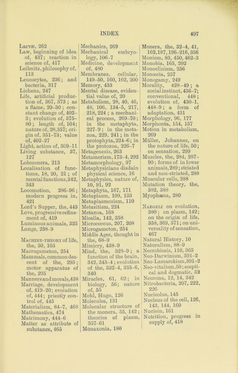 Larvffi, 262 Law, beginning of idea of, 437; reaction in science of, 417 Leibnitz, philosophy of, 113 Leucocytes, 236; and bacteria, 317 Lichens, 247 Life, artificial produc- tion of, 367, 373 ; as a flame, 29-30 ; con- stant change of, 402- 3; evolution of, 375- 80 ; length of, 104; nature of, 28,357; ori- gin of, 351-73; value of, 402-27 Light, action of, 309-11 Living substance, 37, 127 Lobmonera, 213 Localisation of func- tions, 18, 20, 21 ; of mental functions, 342, 343 Locomotion, 286-96; modern progress in, 421 Lord’s Supper, the, 443 Love, progressive refine- ment of, 419 Luminous animals, 325 Lungs, 238-9 Machine-theory of life, the, 30, 105 Macrogameton, 254 Mammals, common des- cent of the, 295; motor apparatus of the, 295 Manners and morals,438 Marriage, development of, 419-20; evolution of, 444; priestly con- trol of, 445 Materialism, 84-7, 468 Mathematics, 474 Matrimony, 444-6 Matter as attribute of substance, 465 Mechanics, 269 Mechanical embryo- logy, 106-7 Medicine, development of, 480 Membranes, cellular, 149-50, 160, 162, 200 Memory, 433 Mental disease, eviden- tial value of, 20 Metabolism, 28, 40, 46, 48, 106, 134-5, 217, 218, 224 ; a mechani- cal process, 269-70; in the metaphyta, 227-9 ; in the meta- zoa, 229, 241; in the protophyta, 224-6; in the protozoa, 226-7 Metagenesis, 263 Metamerism, 173-4,292 Metamorphology, 97 Metaphysicians disdain physical science, 16 Metaphysics, nature of, 10, 91, 92 Metaphyta, 167, 171 Metaplasm, 109, 133 Metaplasmosism, 110 Metasitism, 224 Metazoa, 168 Micella, 142, 358 Micrococcus, 207, 208 Microgameton, 254 Middle Ages, thought in the, 68-9 Mimicry, 438-9 Mind, the, 328-9; a function of the brain, 342, 343-4; evolution of the, 332-4, 335-6, 340 Miracles, 61, 62; in biology, 56; nature of, 55 Mohl, Hugo, 126 Molecules, 131 Molecular structure of the monera, 35, 142 ; theories of plasm, 357-61 Monaxonia, 180 Monera, the, 32-4, 41, 162,187,196-216,356 Monism, 83, 450, 462-3 Monobia, 165, 202 Monoclinism, 256 Monoecia, 257 Monogamy, 249 Morality, 428-49 ; a social instinct, 436-7; conventional, 448; evolution of, 430-1, 448-9; a form of adaptation, 431 Morphology, 96, 177 Morphonta, 154, 157 Motion in metabolism, 269 Muller, Johannes, on the nature of life, 50; on sensation, 299 Muscles, the, 284, 287- 90; forms of in lower animals, 289; striated and non-striated, 288 Muscular cells, 288 Mutation theory, the, 382, 388 Myophiana, 280 Naegeli on evolution, 380 ; on plasm, 142; on the origin of life, 358, 369, 371; on uni- versality of sensation, 467 Natural History, 10 Naturalism, 88-9 Necrobiosis, 110, 363 Neo-Darwinism, 391-2 Neo-Lamarckism,391-2 Neo-vitalism,50; scepti- cal and dogmatic, 52 Neurona, 12, 14, 342 Nitrobacteria, 207, 222, 226 I Nucleolus, 145 Nucleus of the cell, 126, 143, 144, 160 Nuclein, 161 Nutrition, progress in I supply of, 418