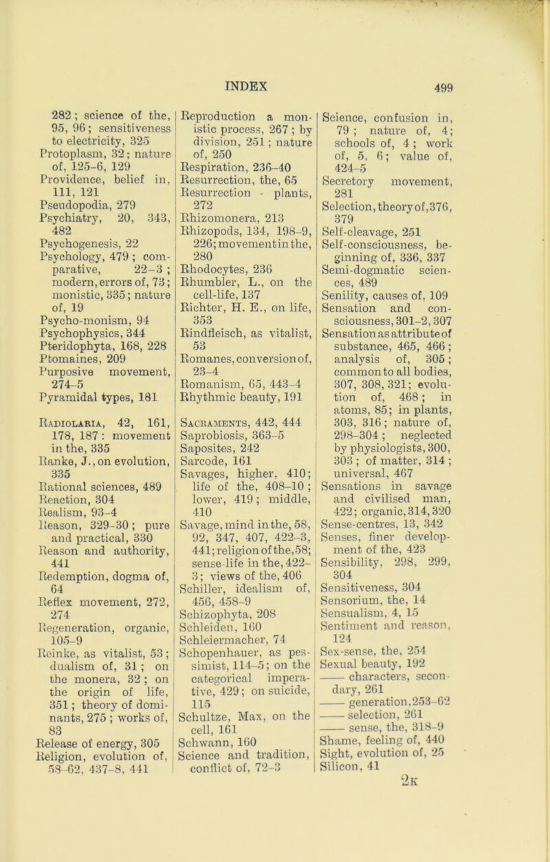 282; science ot the, 95, 96; sensitiveness to electricity, 325 Protoplasm, 32; nature of, 125-6, 129 Providence, belief in, 111, 121 Pseudopoclia, 279 Psychiatry, 20, 343, 482 Psychogenesis, 22 Psychology, 479; com- parative, 22-3 ; modern, errors of, 73; monistic, 335; nature of, 19 Psycho-monism, 94 Psychophysics, 344 Pteridophyta, 168, 228 Ptomaines, 209 Purposive movement, 274-5 Pyramidal types, 181 Radiolabia, 42, 161, 178, 187: movement in the, 335 Ranke, J.,on evolution, 335 Rational sciences, 489 Reaction, 304 Realism, 93-4 Reason, 329-30; pure and practical, 330 Reason and authority, 441 Redemption, dogma of, 64 Reflex movement, 272, 274 Regeneration, organic, 105-9 Reinke, as vitalist, 53 ; dualism ot, 31; on the monera, 32 ; on the origin of life, 351; theory of domi- nants, 275; works ot, 83 Release of energy, 305 i Religion, evolution of, i 58-62, 437-8, 441 I Reproduction a mon- I istic process, 267 ; by division, 251; nature I ; of, 250 ; I Respiration, 236-40 I I Resurrection, the, 65 ' Resurrection - plants, | I 272 j I Rhizomonera, 213 ' Rhizopods, 134, 198-9, 226; movementin the, 280 { Rhodocytes, 236 : Rhumbler, L., on the j cell-life, 137 i j Richter, H. E., on life, i 353 I Rinddeisch, as vitalist, | 53 : Romanes, conversion of, 1 23-4 Romanism, 65, 443-4 I Rhythmic beauty, 191 Sacraments, 442, 444 Saprobiosis, 363-5 Saposites, 242 Sarcode, 161 Savages, higher, 410; life of the, 408-10 ; lower, 419; middle, 410 i Savage, mind in the, 58, . 92, 347, 407, 422-3, I 441; religion of the,58; sense life in the, 422- 3; views of the, 406 Schiller, idealism of, ' 456, 458-9 Schizophyta, 208 I Schleiden, 160 j Schleiermacher, 74 ' Schopenhauer, as pes- simist, 114-5; on the categorical impera- tive, 429; on suicide, 115 Schultze, Max, on the cell, 161 Schwann, 160 Science and tradition, conflict ot, 72-3 Science, confusion in, 79 ; nature of, 4; schools of, 4 ; work of, 5, 6; value of, 424-5 Secretory movement, 281 Selection, theory of,376, 379 Self-cleavage, 251 Self-consciousness, be- ginning of, 336, 337 Semi-dogmatic scien- ces, 489 Senility, causes ot, 109 Sensation and con- sciousness, 301-2,307 Sensation as attributeof substance, 465, 466; analysis of, 305; common to all bodies, 307, 308, 321; evolu- tion of, 468; in atoms, 85; in plants, 303, 316; nature of, 298-304; neglected by physiologists, 300, 303 ; of matter, 314 ; universal, 467 Sensations in savage and civilised man, 422; organic, 314,320 Sense-centres, 13, 342 Senses, finer develop- ment of the, 423 Sensibility, 298, 299, 304 Sensitiveness, 304 Sensorium, the, 14 Sensualism, 4, 15 Sentiment and reason, 124 Sex-sense, the, 254 Sexual beauty, 192 characters, secon- dary, 261 generation,253-62 selection, 261 sense, the, 318-9 Shame, feeling of, 440 Sight, evolution of, 25 Silicon, 41 2k