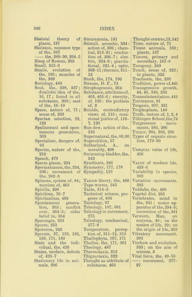 Skeletal theory of plasm, 137 Skeleton, common type of the, 387 the, 289-90,294-5 Sleep of flowers, 285 Smell, 315-6 Snails, evolution of the, 185; muscles of the, 289 Sociology, 485 Soul, the, 328, 337; dnalistic idea of the, 10, 17 ; found in all substance, 308; seat of the, 16-19 Space, nature of, 71 ; sense of, 323 Spartan selection, 22, 123 Spallanzani and spon- taneous generation, 305 Specialism, dangers of, 95 Species, nature of the, 210 Speech, 479 Sperm-plasm, 254 Spermatozoon, the, 254, 250; movement of the, 282-3 Spinoza, system of, 84; monism of, 403 Spirilla, 208 Spii’itism, 70-7 Spiritualism, 469 Spontaneous genera- tion, 303; conflict over, 304-5; older belief in, 304 Sporangia, 253 Spores, 253 Sporozoa, 243 Sprouts, 37, 153, 150, 159, 171, 189 State and the indi- vidual, the, 426 States, modern, defects of, 420-7 Stationary life in ani- mals, 280 Stauraxonia, 181 Stimuli, acoustic, 324: action of, 300 ; chem- ical, 313-21; conduc- tion of, 306-7; elec- tric, 324-6 ; gravita- tional, 321-4 ; optic, 309-11; thermic, 311- 13 Stock,the, 174, 190 Strauss, D. F., 74 Strophogenesis, 204 Substance, attributesof, 463, 405-6; eternity, of, 100 : the problem of, 2 Suicide, contradictory views of, 115 ; occa- sional justice of, 116- 7, 120 Sun-dew, action of the, 316 Supernatural, the, 89,90 Supei’stition, 57 Sutherland, A., on morality, 408 Swimming-bladder, 1 242 Symbiosis, 240 Symmetry, 177, 178 Sympathy, 119 Tailor theory, the. Tape-worms, 245 Taste, 314-5 Technical science, pro gress of, 483 Tectology, 97 Teleology, 187, 381 Teleology in movement. 275 Teleology, mechanical, 377-8 Temperature, percep- tion of, 311-12, 313 Thallophyta, 107, 171 Thallus, the, 171, 201 Theology, 487 Thermotaxis, 312 Thigmotaxis, 322 Thought as attribute ol substance, 403 j Thought-eentres,13,342 Time, nature of, 71 I Tissue animals, 168; plants, 167 Tissues, primary and i secondary, 167-8 Tocogony, 249 I Touch, sense of, 322 ; in plants, 322 Tracheata, the, 239 Tradition, power of,441 Transgressive growth, 44, 40, 249, 250 Transubstantiation ,443 Treviranus, 81 Tropesis, 307, 321 Trophoplasts, 148 Truth, nature of, 1, 2, 4 Tubingen School,the,74 Turgescence - move- ments, 285, 286 Turgor, 284, 285, 280 Types of organic struc- ture, 179-90 Unequal value of life, 400 Value of modern life, 425-0 Variability in species, 389 I Variation - movements, I 285 j Veddahs, the, 409 Vegetal diet, 235 Vertebrates, mind in the, 341 ; motor ap- paratus of the,294-5; succession of the, 341 : Verworn, Max, on j enzyma, 48; on the ] nature of life, 29; on j the origin of life, 302 , Vibratory movement, I 282 Virchow and evolution, 335; on the aim of science, 5 Vital force, the, 49-53 movement, 277- ' 97