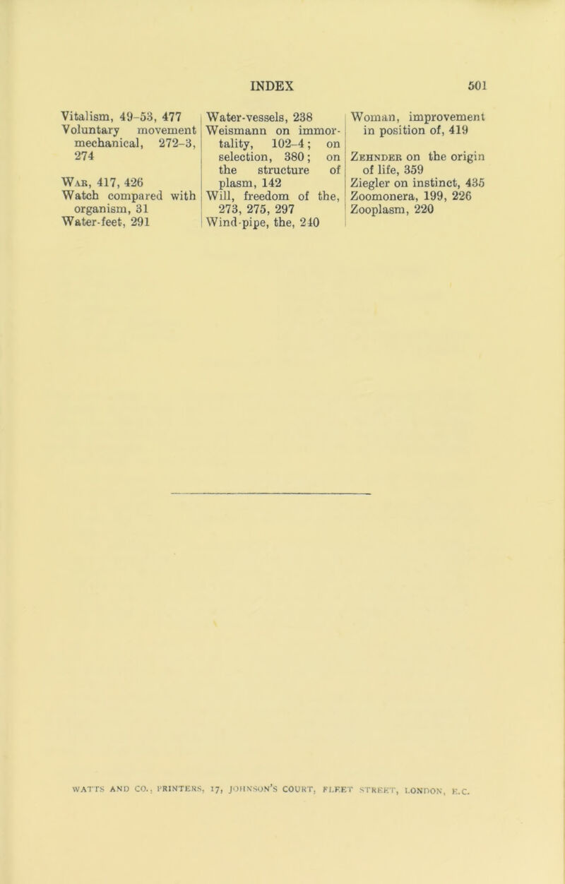 Vitalism, 49-53, 477 Voluntary movement mechanical, 272-3, 274 War, 417, 426 Watch compared with organism, 31 Water-feet, 291 Water-vessels, 238 Weismann on immor- tality, 102-4; on selection, 380; on the structure of plasm, 142 Will, freedom of the. 273, 275, 297 Wind-pipe, the, 240 Woman, improvement in position of, 419 Zehnder on the origin of life, 359 Ziegler on instinct, 435 Zoomonera, 199, 226 Zooplasm, 220