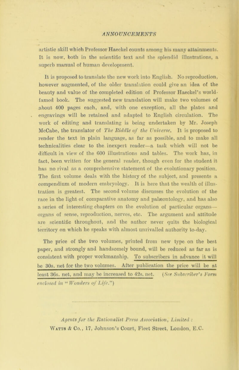 artistic skill which Professor Haeckel counts among his many attainments. It is now, both in the scientific text and the splendid illustrations, a superb manual of human development. It is proposed to translate the new work into English. No reproduction, however augmented, of the older translation could give an idea of the beauty and value of the completed edition of Professor Haeckel’s world- famed book. The suggested new translation will make two volumes of about 400 pages each, and, with one exception, all the plates and engravings will be retained and adapted to English circulation. The work of editing and translating is being undertaken by Mr. Jo.seph McCabe, the translator of Hie liiddle of the Unirergc. It is proposed to render the text in plain language, as far as possible, and to make all technicalities clear to the. inexpert reader—a task which will not be difficult in view of the 000 illustrations and tables. The work has, in fact, been written for the general reader, though even for the student it has no rival as a comprehensive statement of the evolutionary position. The first volume deals with the history of the subject, and presents a compendium of modern embryology. It is here that the wealth of illus- tration is greatest. The second volume discusses the evolution of the race in the light of comparative anatomy and palteontologv’, and has also a series of interesting chapters on the evolution of particular organs— organs of sense, reproduction, nerves, etc. The argument and attitude are scientific throughout, and the author never quits the biological territory on which he speaks with almost unrivalled authority to-day. The price of the two volumes, printed from new type on the best paper, and strongly and handsomely bound, will be reduced as far as is consistent with proper workmanship. To subscribers in advance it will be 30s. net for the two volumes. After publication the price will be at least 30s. net, and may be increased to 4'2s. net. (See Subscriber's Form enclosed in “ ll'oiiders of Id/e.) Aijeuts for the Rationalist Press Association, Limited :