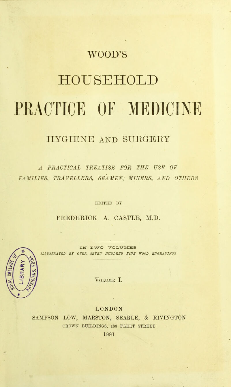 WOOD'S HOUSEHOLD PRACTICE OF MEDICINE HYGIENE AND SUEGEEY A PRACTICAL TREATISE FOR THE USE OF FAMILIES, TRAVELLERS, SEAMEN, MINERS, AND OTHERS EDITED BY FREDERICK A. CASTLE, M.D. I3Sr TWO VOLXJlvIES ILLUSTRATED BY OVER SEVEX HUNDRED FINE WOOD ENORAVINOS Volume I. LONDON SAMPSON LOW, MARSTON, SEARLE, & RIVINGTON CROWN BUILDINGS, 188 FLEET STREET 1881