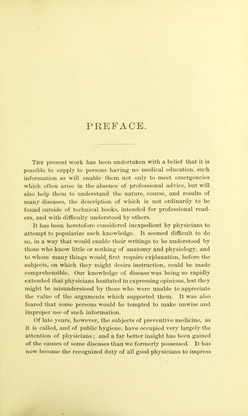 PREFACE. The present work has been undertaken with a belief that it is possible to supply to persons having no medical education, such information as will enable them not only to meet emergencies which often arise in the absence of professional advice, but will also help them to understand the nature, course, and results of many diseases, the description of which is not ordinarily to be found outside of technical books, intended for professional read- ers, and with difficulty understood by others. It has been heretofore considered inexpedient by physicians to attempt to popularize such knowledge. It seemed difficult to do so, in a way that would enable their writings to be understood by those who know little or nothing of anatomy and physiology, and to whom many things would^ first require exjDlanation, before the subjects, on which they might desire instruction, could be made comprehensible. Our knowledge of disease was being so rapidly extended that physicians hesitated in expressing opinions, lest they might be misunderstood by those who were unable to appreciate the value of the arguments which supported them. It was also feared that some persons would be tempted to make unwise and improper use of such information. Of late years, however, the subjects of preventive medicine, as it is called, and of public hygiene, have occupied very largely the attention of physicians ; and a far better insight has been gained of the causes of some diseases than we formerly possessed. It- has now become the recognized duty of all good physicians to impress