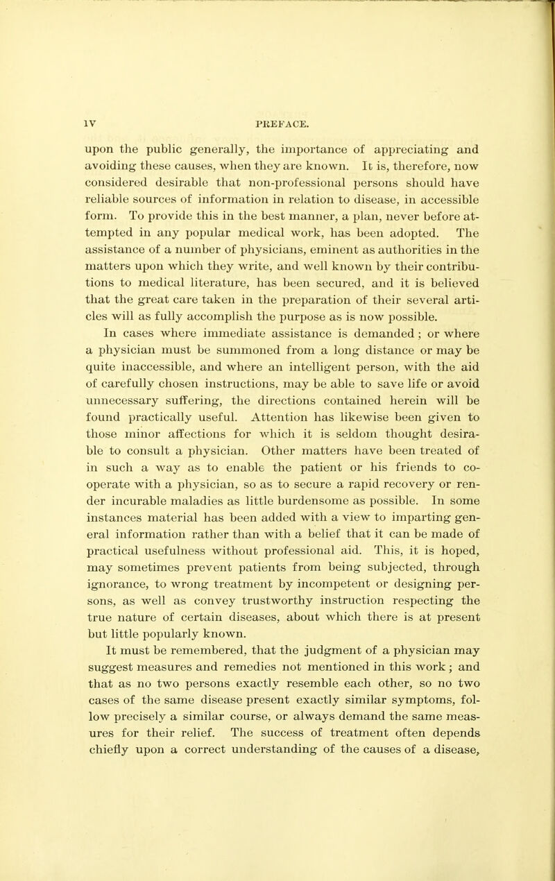 upon the public generally, the importance of appreciating and avoiding these causes, when they are known. It is, thei*efore, now considered desirable that non-professional persons should have reliable sources of information in relation to disease, in accessible form. To provide this in the best manner, a plan, never before at- tempted in any popular medical work, has been adopted. The assistance of a number of physicians, eminent as authorities in the matters upon which they write, and well known by their contribu- tions to medical literature, has been secured, and it is believed that the great care taken in the preparation of their several arti- cles will as fully accomplish the purpose as is now possible. In cases where immediate assistance is demanded; or where a physician must be summoned from a long distance or may be quite inaccessible, and where an intelligent person, with the aid of carefully chosen instructions, may be able to save life or avoid unnecessary suffering, the directions contained herein will be found practically useful. Attention has likewise been given to those minor affections for which it is seldom thought desira- ble to consult a physician. Other matters have been treated of in such a way as to enable the patient or his friends to co- operate with a physician, so as to secure a rapid recovery or ren- der incurable maladies as little burdensome as possible. In some instances material has been added with a view to imparting gen- eral information rather than with a belief that it can be made of practical usefulness without professional aid. This, it is hoped, may sometimes prevent patients from being subjected, through ignorance, to wrong treatment by incompetent or designing per- sons, as well as convey trustworthy instruction respecting the true nature of certain diseases, about which there is at present but little popularly known. It must be remembered, that the judgment of a physician may suggest measures and remedies not mentioned in this work; and that as no two persons exactly resemble each other, so no two cases of the same disease present exactly similar symptoms, fol- low precisely a similar course, or always demand the same meas- ures for their relief. The success of treatment often depends chiefly upon a correct understanding of the causes of a disease.