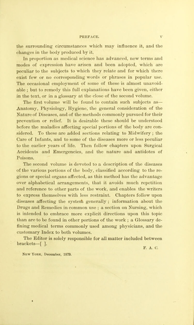 the surrounding circumstances which may influence it, and the changes in the body produced by it. In proportion as medical science has advanced, new terms and modes of expression have arisen and been adopted, which are pecuHar to the subjects to which they relate and for which there exist few or no corresponding words or phrases in popular use. The occasional employment of some of these is almost unavoid- able ; but to remedy this full explanations have been given, either in the text, or in a glossary at the close of the second volume. The first volume will be found to contain such subjects as— Anatomy, Physiology, Hygiene, the general consideration of the Nature of Diseases, and of the methods commonly pursued for their prevention or relief. It is desirable these should be understood before the maladies affecting special portions of the body are con- sidered. To these are added sections relating to Midwifery; the Care of Infants, and to some of the diseases more or less peculiar to the earlier years of life. Then follow chapters upon Surgical Accidents and Emergencies, and the nature and antidotes of Poisons. The second volume is devoted to a description of the diseases of the various portions of the body, classified according to the re- gions or special organs affected, as this method has the advantage over alphabetical arrangements, that it avoids much repetition and reference to other parts of the work, and enables the writers to express themselves with less restraint. Chapters follow upon diseases affecting the systerh generally ; information about the Drugs and Remedies in common use ; a section on Nursing, which is intended to embrace more explicit directions upon this topic than are to be found in other portions of the work ; a Glossary de- fining medical terms commonly used among physicians, and the customary Index to both volumes. The Editor is solely responsible for all matter included between brackets—[ ]. F. A. C. New York, December, 1879.