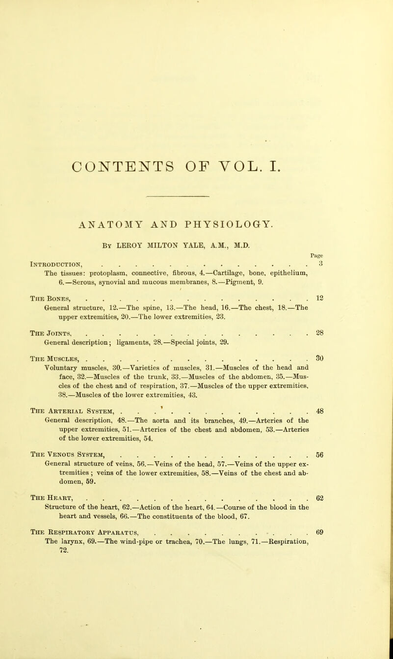 CONTENTS OF VOL. I. ANATOMY AND PHYSIOLOGY. By LEROY MILTON YALE, A.M., M.D. Page Introduction, 3 The tissues: protoplasm, connective, fibrous, 4.—Cartilage, bone, epithelium, 6.—Serous, synovial and mucous membranes, 8.—Pigment, 9. The Bones, 13 General structure, 12.—The spine, 13.—The head, 16.—The chest, 18.—The upper extremities, 20.—The lower extremities, 23. The JorNTs 28 General description; ligaments, 28.—Special joints, 29. The Muscles, 30 Voluntary muscles, 30.—Varieties of muscles, 31.—Muscles of the head and face, 32.—Muscles of the trunk, 33.—Muscles of the abdomen, 35.—Mus- cles of the chest and of respiration, 37.—Muscles of the upper extremities, 38.—Muscles of the lower extremities, 43. The Arterial System, . . . ' 48 General description, 48.—The aorta and its branches, 49.—Arteries of the upper extremities, 51.—Arteries of the chest and abdomen, 53.—Arteries of the lower extremities, 54. The Venous System, 56 General structure of veins, 56.—Veins of the head, 57.—Veins of the upper ex- tremities ; veins of the lower extremities, 58.—Veins of the chest and ab- domen, 59. The Heart, 62 Structure of the heart, 62.—Action of the heart, 64.—Course of the blood in the heart and vessels, 66.—The constituents of the blood, 67. The Respiratory Apparatus, - . . .69 The larynx, 69.—The wind-pipe or trachea, 70.—The lungs, 71.—Respiration, 72.