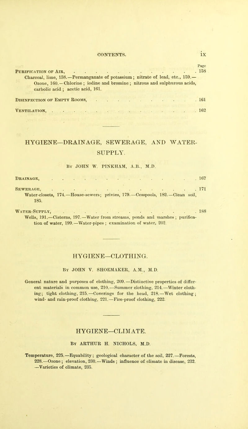 Page Pdrification of Air, 158 Charcoal, lime, 158.—Permanganate of potassium; nitrate of lead, etc., 159.— Ozone, 100.— Chlorine ; iodine and bromine ; nitrous and sulphurous acids, carbolic acid ; acetic acid, 161. Disinfection of Empty Rooms, 161 Ventilation, 162 HYGIENE—DRAINAGE, SEWERAGE, AND WATER- SUPPLY. By JOHN W. PINKHAM, A.B., M.D. Drainage, 167 Sewerage, 171 Water-closets, 174.—House-sewers; privies, 179.—Cesspools, IBS.—Clean soil, 185. Water-Supply, 188 Wells, 191.—Cisterns, 197.—Water from streams, ponds and marshes ; purifica- tion of water, 199.—Water-pipes ; examination of water, 202. HYGIENE—CLOTHING. By JOHN V. SHOEMAKER, A.M., M.D. General nature and purposes of clothing, 209. —Distinctive properties of difEer- ent materials in common use, 210.—Summer clothing, 214.—Winter cloth- ing; tight clothing, 215.—Coverings for the head, 218.—Wet clothing; wind- and rain-proof clothing, 221.—Fire-proof clothing, 222. HYGIENE—CLIMATE. By ARTHUR H. NICHOLS, M.D. Temperature, 225.—Equability; geological character of the soil, 327.—Forests, 238.—Ozone; elevation, 230.—Winds ; influence of climate in disease, 232. —Varieties of climate, 235.