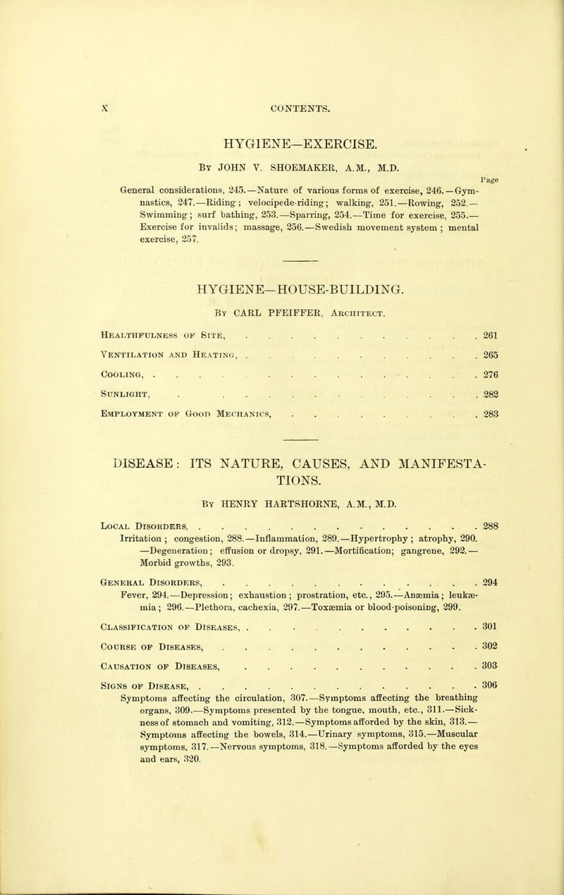 HYGIENE—EXERCISE. By JOHN V. SHOEMAKER, A.M., M.D. rage General considerations, 245.—Nature of various forms of exercise, 246.—Gym- nastics, 247.—Riding; velocipede-riding; walking, 251.—Rowing, 252.— Swimming; surf bathing, 253.—Sparring, 254.—Time for exercise, 255.— Exercise for invalids; massage, 256.—Swedish movement system ; mental exercise, 257. HYGIENE—HOUSE-BUILDING. By carl PFEIFFER, Akchitect. Healthfulness of Site, 261 Vektilation and Heating, 265 Cooling, 276 Sunlight, . 282 Employment op Good MECHANir!5, 283 DISEASE: ITS NATURE, CAUSES, AND MANIFESTA- TIONS. By henry HARTSHORNE, A.M., M.D. Local Disohders, 288 Irritation; congestion, 288.—Inflammation, 289.—Hypertrophy; atrophy, 290. —Degeneration; effusion or dropsy, 291.—Mortification; gangrene, 292.— Morbid growths, 293. General Disorders, 294 Fever, 294.^—Depression; exhaustion; prostration, etc., 295.—Anaemia; leukae- mia ; 296.—Plethora, cachexia, 297.—Toxaemia or blood-poisoning, 299. Classification of Diseases, 301 CooRSE of Diseases, . 302 Causation op Diseases, 303 Signs of Disease, 306 Symptoms affecting the circulation, 307.—Symptoms affecting the breathing organs, 309 Symptoms presented by the tongue, mouth, etc., 311.—Sick- ness of stomach and vomiting, 812.—Symptoms afforded by the skin, 313.— Symptoms affecting the bowels, 314.—Urinary symptoms, 315.—Muscular symptoms, 317.—Nervous symptoms, 318.—Symptoms afforded by the eyes and ears, 320.