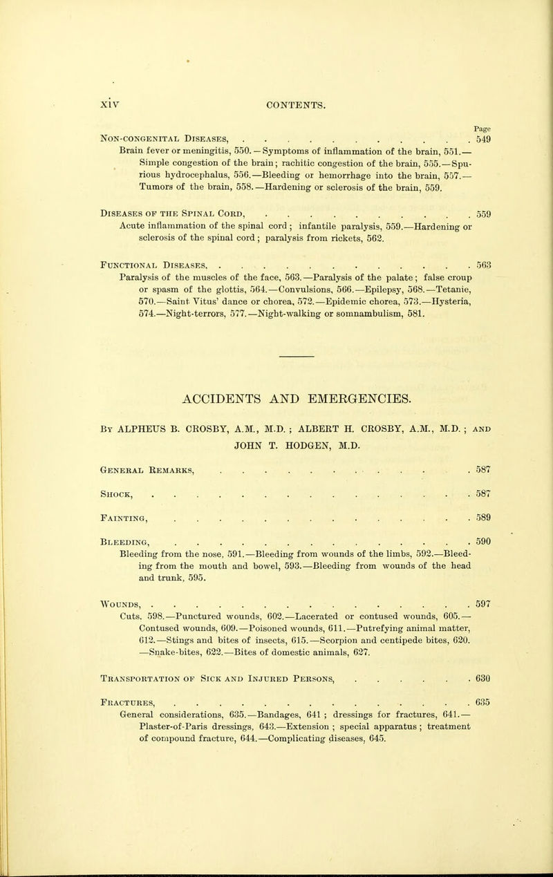 Page Non-congenital Diseases, 549 Brain fever or meningitis, 550. — Symptoms of inflammation of the brain, 551.— Simple congestion of the brain; rachitic congestion of the brain, 555. —Spu- rious hydrocephalus, 556.—Bleeding or hemorrhage into the brain, 557.— Tumors of the brain, 558.—Hardening or sclerosis of the brain, 559. Diseases op the Spinal Cord, 559 Acute inflammation of the spinal cord ; infantile paralysis, 559.—Hardening or sclerosis of the spinal cord; paralysis from rickets, 562. Functional Diseases 563 Paralysis of the muscles of the face, 563. —Paralysis of the palate ; false croup or spasm of the glottis, 564.—Convulsions, 566.—Epilepsy, 568.—Tetanie, 570.—Saint Vitus' dance or chorea, 572.—Epidemic chorea, 573.—Hysteria, 574.—Night-terrors, 577.—Night-walking or somnambulism, 581. ACCIDENTS AND EMERGENCIES. By ALPHEUS B. CROSBY, A.M., M.D. ; ALBERT H. CROSBY, A.M., M.D. ; and JOHN T. HODGEN, M.D. General Remarks, 587 Shock, 587 Fainting, 589 Bleeding, 590 Bleeding from the nose, 591.—Bleeding from wounds of the limbs, 593.—Bleed- ing from the mouth and bowel, 593.—Bleeding from wounds of the head and trunk, 595. Wounds, 597 Cuts. 598.—Punctured wounds, 602.—Lacerated or contused wounds, 605.— Contused wounds, 609.—Poisoned wounds, 611.—Putrefying animal matter, 612.—Stings and bites of insects, 615.—Scorpion and centipede bites, 620. —Snake-bites, 622.—Bites of domestic animals, 627. Transportation of Sick and Injured Persons, 630 Fractures, 635 General considerations, 635.-—Bandages, 641 ; dressings for fractures, 641.— Plaster-of-Paris dressings, 643.—Extension ; special apparatus ; treatment of compound fracture, 044.—Complicating diseases, 645.