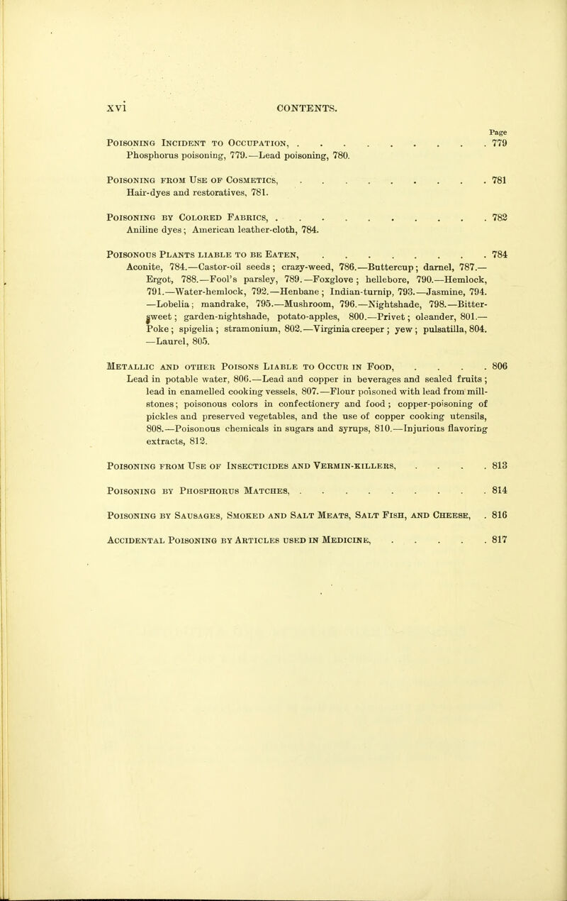 Page Poisoning Incident to Occupation, 779 Phosphorus poisoning, 779.—Lead poisoning, 780. Poisoning from Use op Cosmetics, 781 Hair-dyes and restoratives, 781. Poisoning by Colored Fabrics, 782 Aniline dyes; American leather-cloth, 784. Poisonous Plants liable to be Eaten, 784 Aconite, 784.—Castor-oil seeds; crazy-weed, 786.—Buttercup; darnel, 787.— Ergot, 788.—Fool's parsley, 789.—Foxglove ; hellebore, 790.—Hemlock, 791.—Water-hemlock, 792.—Henbane; Indian-turnip, 793.—Jasmine, 794. —Lobelia ; mandrake, 795.—Mushroom, 796.—Nightshade, 798.—Bitter- |weet; garden-nightshade, potato-apples, 800.—Privet; oleander, 801.— Poke; spigelia; stramonium, 802.—Virginia creeper ; yew; Pulsatilla, 804. —Laurel, 805. Metallic and other Poisons Liable to Occur in Food, .... 806 Lead in potable water, 800.—Lead and copper in beverages and sealed fruits; lead in enamelled cooking vessels, 807.—Flour poisoned with lead from mill- stones ; poisonous colors in confectionery and food ; copper-poisoning of pickles and preserved vegetables, and the use of copper cooking utensils, 808.—Poisonous chemicals in sugars and syrups, 810.—Injurious flavoring extracts, 813. Poisoning from Use of Insecticides and Vermin-killers, .... 813 Poisoning by Phosphorus Matches, 814 Poisoning by Sausages, Smoked and Salt Meats, Salt Fish, and Cheese, . 816 Accidental Poisoning by Articles used in Medicine, 817