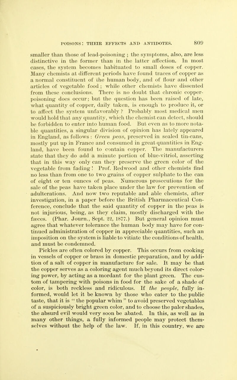 smaller than those of lead-poisoning ; the symptoms, also, are less distinctive in the former than in the latter affection. In most cases, the system becomes habituated to small doses of copper. Many chemists at different periods have found traces of copper as a normal constituent of the human body, and of flour and other articles of vegetable food ; while other chemists have dissented from these conclusions. There is no doubt that chronic copper- poisoning does occur; but the question has been raised of late, what quantity of copper, daily taken, is enough to produce it, or to affect the system unfavorably ? Probably most medical men would hold that any quantity, which the chemist can detect, should be forbidden to enter into human food. But even as to more nota- ble quantities, a singular division of opinion has lately appeared in England, as follows : Green peas, preserved in sealed tin-cans, mostly put up in France and consumed in great quantities in Eng- land, have been found to contain copper. The manufacturers state that they do add a minute portion of blue-vitriol, asserting that in this way only can they preserve the green color of the vegetable from fading I Prof. Redwood and other chemists find no less than from one to two grains of copper sulphate to the can of eight or ten ounces of peas. Numerous prosecutions for the sale of the peas have taken place under the law for prevention of adulterations. And now two reputable and able chemists, after investigation, in a paper before the British Pharmaceutical Con- ference, conclude that the said quantity of copper in the peas is not injurious, being, as they claim, mostly discharged with the faeces. (Phar. Journ., Sept. 28, 1877.) But general opinion must agree that whatever tolerance the human body may have for con- tinued administration of copper in appreciable quantities, such an imposition on the system is liable to vitiate the conditions of health, and must be condemned. Pickles are often colored by copper. This occurs from cooking in vessels of copper or brass in domestic preparation, and by addi- tion of a salt of copper in manufacture for sale. It may be that the copper serves as a coloring agent much beyond its direct color- ing power, by acting as a mordant for the plant green. The cus- tom of tampering with poisons in food for the sake of a shade of color, is both reckless and ridiculous. If the people, fully in- formed, would let it be known by those who cater to the public taste, that it is the popular whim  to avoid preserved vegetables of a suspiciously bright green color, and to choose the paler shades, the absurd evil would very soon be abated. In this, as well as in many other things, a fully informed people may protect them- selves without the help of the law. If, in this country, we are