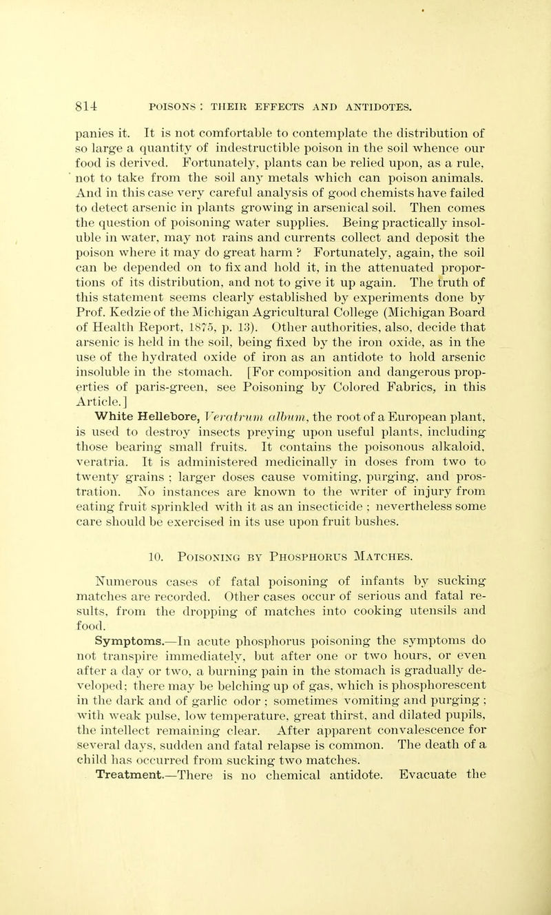 panies it. It is not comfortable to contemplate the distribution of so large a quantity of indestructible poison in the soil whence our food is derived. Fortunately, plants can be relied upon, as a rule, not to take from the soil any metals which can poison animals. And in this case very careful analysis of good chemists have failed to detect arsenic in plants growing in arsenical soil. Then comes the question of poisoning water supplies. Being practically insol- uble in water, may not rains and currents collect and deposit the poison where it may do great harm ? Fortunately, again, the soil can be depended on to fix and hold it, in the attenuated propor- tions of its distribution, and not to give it up again. The truth of this statement seems clearly established by experiments done by Prof. Kedzie of the Michigan Agricultural College (Michigan Board of Health Report, 1S75, p. 13). Other authorities, also, decide that arsenic is held in the soil, being fixed by the iron oxide, as in the use of the hydrated oxide of iron as an antidote to hold arsenic insoluble in the stomach. [For composition and dangerous prop- erties of paris-green, see Poisoning by Colored Fabrics, in this Article.] White Hellebore, Veraf ntm aUmm, the root of a European plant, is used to destroy insects preying upon useful plants, including those bearing small fruits. It contains the poisonous alkaloid, veratria. It is administered medicinally in doses from two to twenty grains ; larger doses cause vomiting, purging, and pros- tration. No instances are known to the writer of injury from eating fruit sprinkled with it as an insecticide ; nevertheless some care should be exercised in its use upon fruit bushes. 10. Poisoning by Phosphorus Matches. Numerous cases of fatal poisoning of infants by sucking matches are recorded. Other cases occur of serious and fatal re- sults, from the dropping of matches into cooking utensils and food. Symptoms.—In acute phosphorus poisoning the symptoms do not transpire immediately, but after one or two hours, or even after a day or two, a burning pain in the stomach is gradually de- veloped; there may be belching up of gas, which is phosphorescent in the dark and of garlic odor ; sometimes vomiting and purging ; with weak pulse, low temperature, great thirst, and dilated pupils, the intellect remaining clear. After apparent convalescence for several days, sudden and fatal relapse is common. The death of a child has occurred from sucking two matches. Treatment.—There is no chemical antidote. Evacuate the