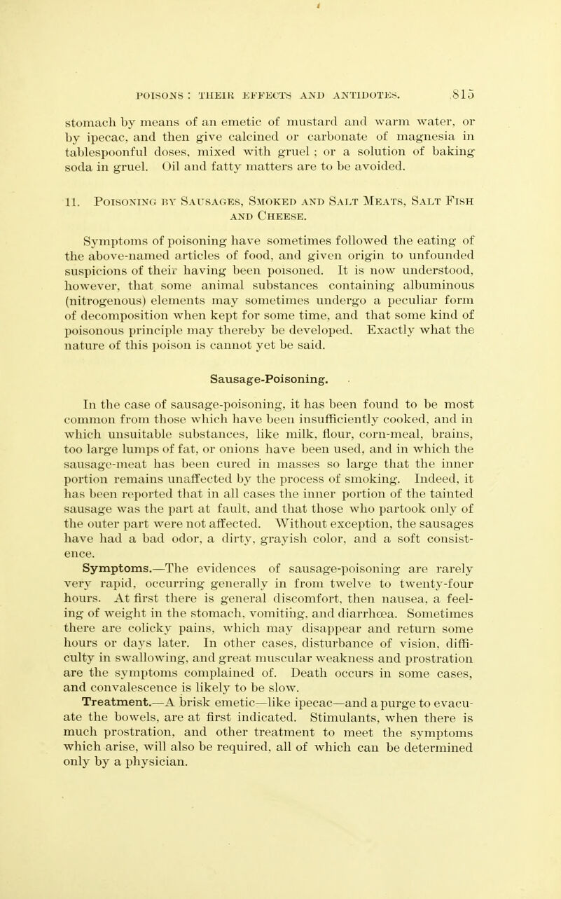 POISONS : THEIR EFFECTS AKD ANTIDOTES. ,815 stomach by means of an emetic of mustard and warm water, or by ipecac, and then give calcined or carbonate of magnesia in tablespoonful doses, mixed with gruel ; or a solution of baking soda in gruel. Oil and fatty matters are to be avoided. 11. Poisoning by Sausages, Smoked and Salt Meats, Salt Fish AND Cheese. Symptoms of poisoning have sometimes followed the eating of the above-named articles of food, and given origin to unfounded suspicions of their having been poisoned. It is now understood, however, that some animal substances containing albuminous (nitrogenous) elements may sometimes undergo a peculiar form of decomposition when kept for some time, and that some kind of poisonous principle may thereby be developed. Exactly what the nature of this poison is cannot yet be said. Sausage-Poisoning. In the case of sausage-poisoning, it has been found to be most common from those which have been insufficiently cooked, and in which unsuitable substances, like milk, flour, corn-meal, brains, too large lumps of fat, or onions have been used, and in which the sausage-meat has been cured in masses so large that the inner portion remains unaffected by the process of smoking. Indeed, it has been reported that in all cases the inner portion of the tainted sausage was the part at fault, and that those who partook only of the outer part were not affected. Without exception, the sausages have had a bad odor, a dirty, grayish color, and a soft consist- ence. Symptoms.—The evidences of sausage-poisoning are rarely very rapid, occurring generally in from twelve to twenty-four hours. At first there is general discomfort, then nausea, a feel- ing of w^eight in the stomach, vomitiiig, and diarrhoea. Sometimes there are colicky pains, which may disappear and return some hours or days later. In other cases, disturbance of vision, diffi- culty in swallowing, and great muscular weakness and prostration are the symptoms complained of. Death occurs in some cases, and convalescence is likely to be slow. Treatment.—A brisk emetic—like ipecac—and a purge to evacu- ate the bowels, are at first indicated. Stimulants, when there is much prostration, and other treatment to meet the symptoms which arise, will also be required, all of which can be determined only by a physician.
