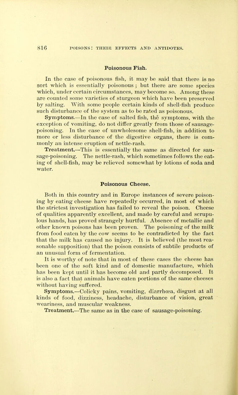 Poisonous Fish. In the case of poisonous fish, it may be said that there is no sort which is essentially poisonous ; but there are some species which, under certain circumstances, may become so. Among these are counted some varieties of sturgeon which have been preserved by salting. With some people certain kinds of shell-fish produce such disturbance of the system as to be rated as poisonous. Symptoms.—In the case of salted fish, thS symptoms, with the exception of vomiting, do not differ greatly from those of sausage- poisoning. In the case of unwholesome shell-fish, in addition to more or less disturbance of the digestive organs, there is com- monly an intense eruption of nettle-rash. Treatment.—This is essentially the same as directed for sau- sage-poisoning. The nettle-rash, which sometimes follows the eat- ing of shell-fish, may be relieved somewhat by lotions of soda and water. Poisonous Cheese. Both in this country and in Europe instances of severe poison- ing by eating cheese have repeatedly occurred, in most of which the strictest investigation has failed to reveal the poison. Cheese of qualities apparently excellent, and made by careful and scrupu- lous hands, has proved strangely hurtful. Absence of metallic and other known poisons has been proven. The poisoning of the milk from food eaten by the cow seems to be contradicted by the fact that the milk has caused no injury. It is believed (the most rea- sonable supposition) that the poison consists of subtile products of an unusual form of fermentation. It is worthy of note that in most of these cases the cheese has been one of the soft kind and of domestic manufacture, which has been kept until it has become old and partly decomposed. It is also a fact that animals have eaten portions of the same cheeses without having suffered. Symptoms.—Colicky pains, vomiting, diarrhoea, disgust at all kinds of food, dizziness, headache, disturbance of vision, great weariness, and muscular weakness. Treatment.—The same as in the case of sausage-poisoning.