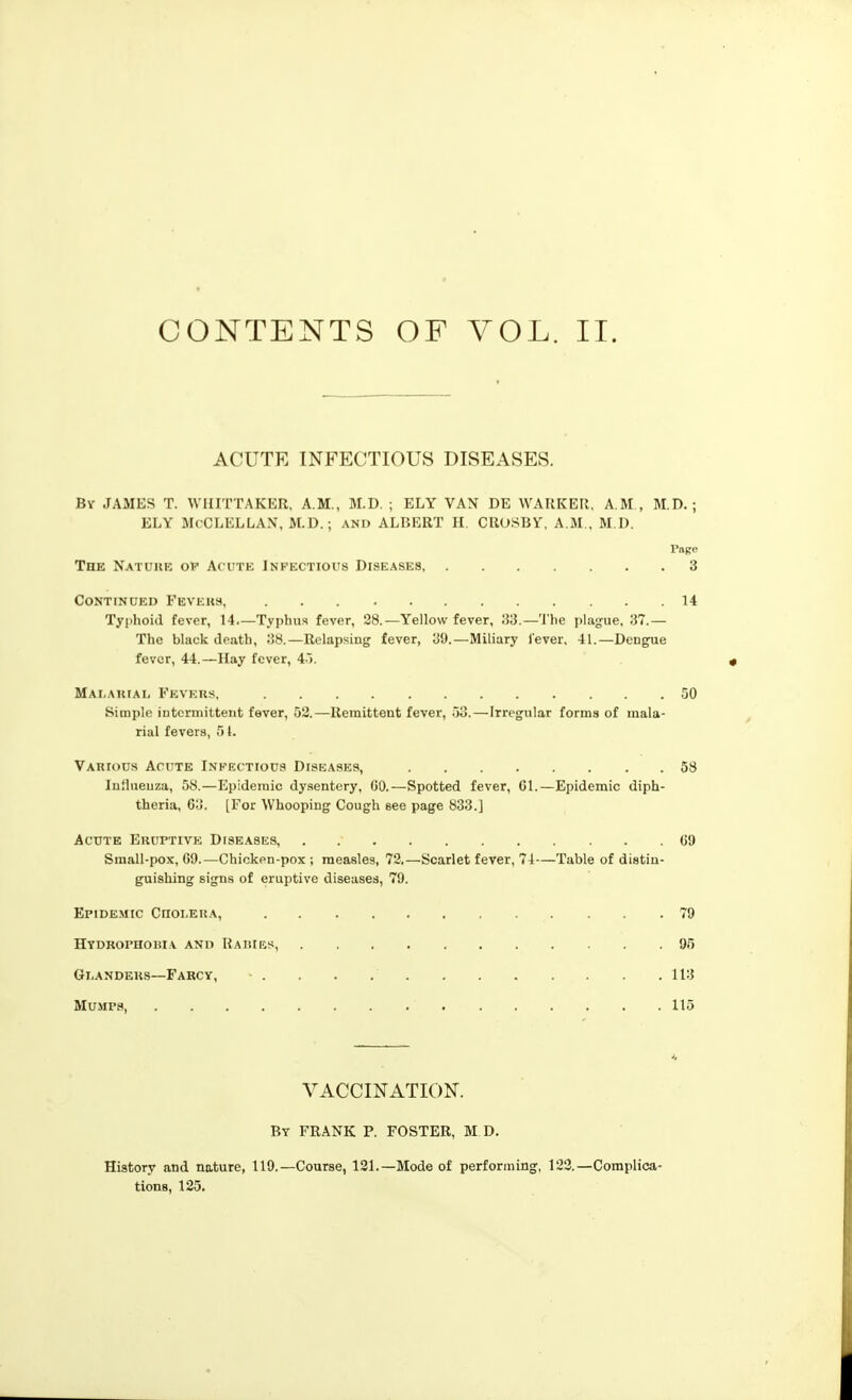 CONTENTS OF VOL. II. ACUTE INFECTIOUS DISEASES. By JAMES T. WHITTAKER, A.M., M.D. ; ELY VAN DE WARKER. A.M., M.D. ; ELY McCLELLAX, M.D.; AND ALBERT H. CROSBY. A.M., M.D. Page The Natuke op Ac ute Infectious Diseases 3 Continued Feveks, 14 Typhoid fever, 14 Typhus fever, 28.—Yellow fever, —The plague, 37.— The black death, 08.—Relapsing fever, 39.—Miliary J'ever. 41.—Dengue fever, 44.—llay fever, A'k MAi.AitrAi, Fevers, 50 Simple intermittent fever, 52.—Remittent fever, 53.—Irregular forms of mala- rial fevers, 51. Various Acute Infectious Diseases, 58 Inilueuza, 58.—Epidemic dysentery, CO.—Spotted fever, 01.—Epidemic diph- theria, 03. [For Whooping Cough see page 833.] Acute Eruptive Dise.ases 09 Small-pox, 09.—Chicken-pox ; measles, 72.—Scarlet fever, 74—Table of distin- guishing signs of eruptive diseases, 79. Epidemic Ciioi.era, 79 Hydrophobia and Haries, 95 Glanders—Farcy, • . . . , 113 Mumps, 115 VACCINATION. By FRANK P. FOSTER, M D. History and nature, 119.—Course, 131.—Mode of performing, 123.—Complica- tions, 125.