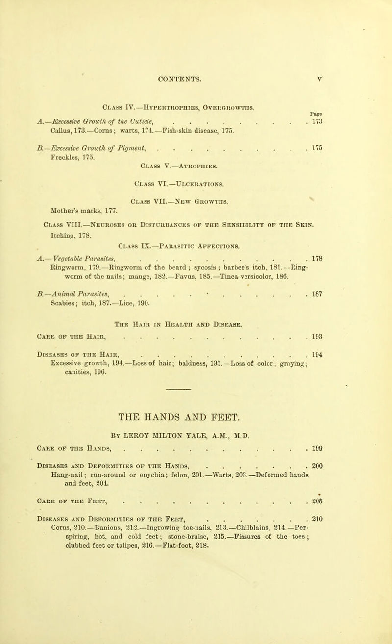 Class IV.—HYPEnxnoPHiES, Ovekouowtiis. Pbro A. —Excessive Qrowth of the Cuticle^ 173 Callus, 173.—Corns; warts, 174.—Fish-skin disease, 175. B. —Excessive Oroicthof Pigment, 175 Freckles, 175. Class V.—Atuophies. Class VI.—Ulcerations. Class VII.—New Guowrns. Mother's marks, 177. Class VIII.—Neuroses or Disturbances op the Sensibility of the Skin. Itching, 178. Class IX.—Parasitic Afkectionb. A. — Vegetable Parasites, 178 Ringworm, 179.—Ringworm of the beard; sycosis; barber's itch, 181. — Ring- worm of the nails; mange, 183.—Favus. 185.—Tinea versicolor, 18G. B. —Animal Parasites, • 187 Scabies; itch, 187.—Lice, 190. The Hair in Health and Disease. Care op the Hair, 193 Diseases op the Hair, 194 Excessive growth, 194.—Los.s of hair; baldness, 195.—Loss of color, graying; canities, 19G. THE HANDS AND FEET. By LEROY MILTON YALE, A.M., M.D. Care op the Hands, 199 Diseases and Deformities of the Hands, 200 Hang-nail; run-arouud or onychia; felon, 201.—Warts, 203.—Deformed hands and feet, 204. Care of the Feet, 205 Diseases and Deformities op the Feet, 210 Corns, 210.—Bunions, 212.—Ingrowing toe-nails, 213.—Chilblains, 214.—Per- spiring, hot, and cold feet; stone-bruise, 215.—Fissures of the toes ; clubbed feet or talipes, 21G.—Flat-foot, 218.