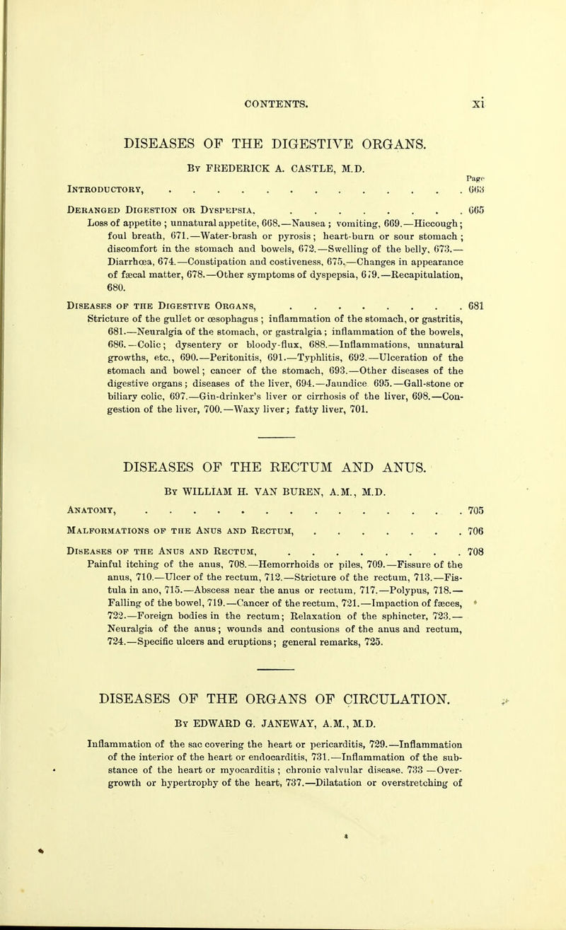 DISEASES OF THE DIGESTIVE ORGANS. By FREDERICK A. CASTLE, M.D. Pagp Introductory, 0(58 Deranged Digestion or Dyspepsia. C65 Loss of appetite ; unnatural appetite, 608.—Nausea ; vomiting, 609.—Hiccough; foul breath, 071.—Water-brash or pyrosis; heart-burn or sour stomach; discomfort in the stomach and bowels, 072.—Swelling of the belly, 673.— Diarrhcea, 674.—Constipation and costiveness, 675.—Changes in appearance of fgecal matter, 678.—Other symptoms of dyspepsia, 6r9.—Recapitulation, 680. Diseases of the Digestive Organs, 681 Stricture of the gullet or cesophagus ; inflammation of the stomach, or gastritis, 681—Neuralgia of the stomach, or gastralgia ; inflammation of the bowels, 686.—Colic; dysentery or bloody-flux, 688.—Inflammations, unnatural growths, etc., 690.—Peritonitis, 691—Typhlitis, 693.—Ulceration of the stomach and bowel; cancer of the stomach, 693.—Other diseases of the digestive organs; diseases of the liver, 694.—Jaundice 695.—Gall-stone or biliary colic, 697.—Gin-drinker's liver or cirrhosis of the liver, 698.—Con- gestion of the liver, 700.—Waxy liver; fatty liver, 701. DISEASES OF THE RECTUM AND ANUS. By WILLIAM H. VAN BUREN, A.M., M.D. Anatomy, 705 Malformations of the Anus and Rectum, 706 Diseases of the Anus and Rectum, 708 Painful itching of the anus, 708.—Hemorrhoids or piles, 709.—Fissure of the anus, 710.—Ulcer of the rectum, 712.—Stricture of the rectum, 713.—Fis- tula in ano, 715.—Abscess near the anus or rectum, 717.—Polypus, 718.— Falling of the bowel, 719.—Cancer of the rectum, 721.—Impaction of faeces, ♦ 732.—Foreign bodies in the rectum; Relaxation of the sphincter, 723.— Neuralgia of the anus; wounds and contusions of the anus and rectum, 734.—Specific ulcers and eruptions; general remarks, 735. DISEASES OF THE ORGANS OP CIRCULATION. By EDWARD G. JANEWAY, A.M., M.D. Inflammation of the sac covering the heart or pericarditis, 729.—Inflammation of the interior of the heart or endocarditis, 731.—Inflammation of the sub- stance of the heart or myocarditis ; chronic valvular disease. 733 —Over- growth or hypertrophy of the heart, 737.—Dilatation or overstretching of