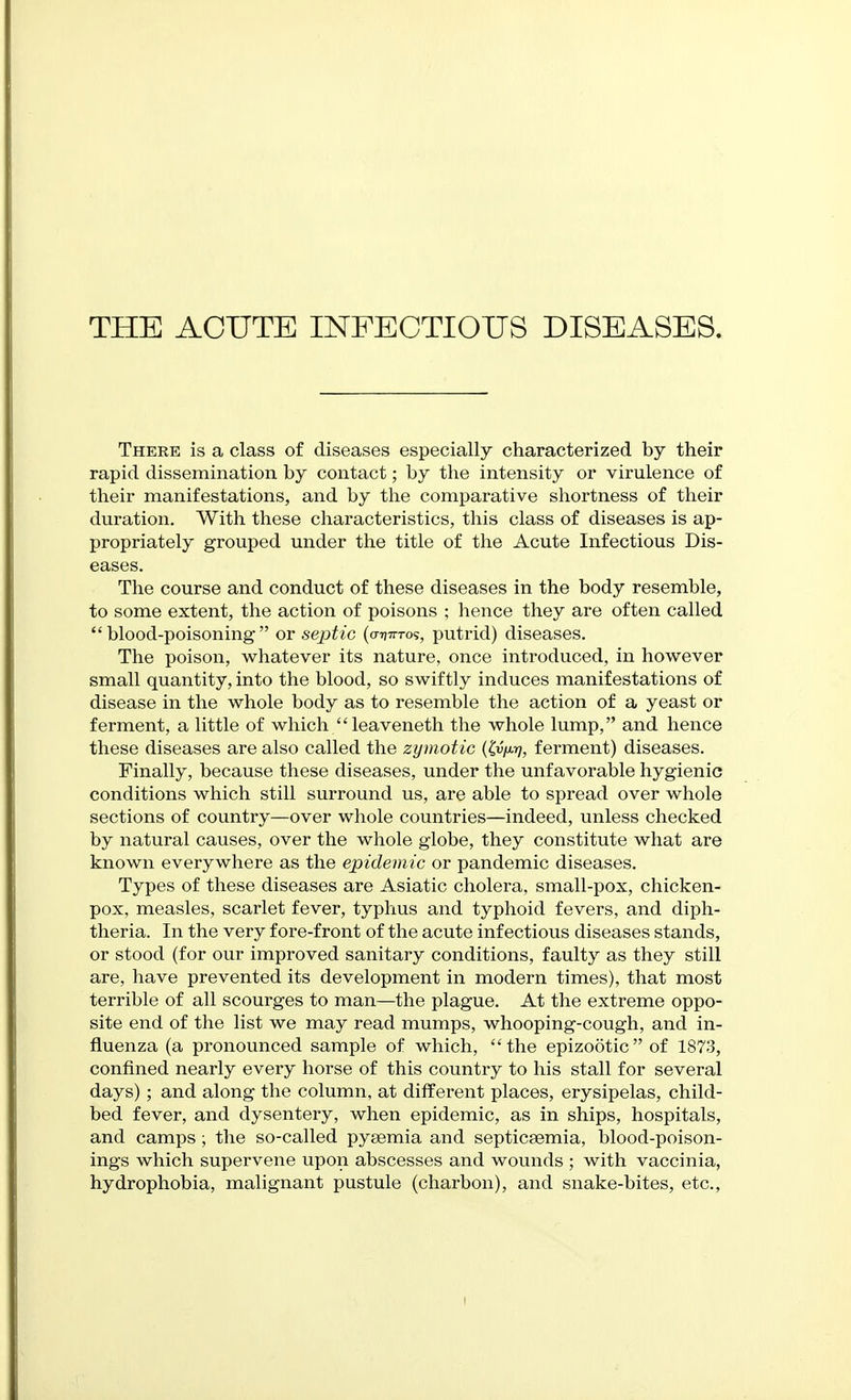 There is a class of diseases especially characterized by their rapid dissemination by contact; by the intensity or virulence of their manifestations, and by the comparative shortness of their duration. With these characteristics, this class of diseases is ap- propriately grouped under the title of the Acute Infectious Dis- eases. The course and conduct of these diseases in the body resemble, to some extent, the action of poisons ; hence they are often called blood-poisoning or septic {cTrnvTo<;, putrid) diseases. The poison, whatever its nature, once introduced, in however small quantity, into the blood, so swiftly induces manifestations of disease in the whole body as to resemble the action of a yeast or ferment, a little of which leaveneth the whole lump, and hence these diseases are also called the zymotic {(vm, ferment) diseases. Finally, because these diseases, under the unfavorable hygienic conditions which still surround us, are able to spread over whole sections of country—over whole countries—indeed, unless checked by natural causes, over the whole globe, they constitute what are known everywhere as the epidemic or pandemic diseases. Types of these diseases are Asiatic cholera, small-pox, chicken- pox, measles, scarlet fever, typlius and typhoid fevers, and diph- theria. In the very fore-front of the acute infectious diseases stands, or stood (for our improved sanitary conditions, faulty as they still are, have prevented its development in modern times), that most terrible of all scourges to man—the plague. At the extreme oppo- site end of the list we may read mumps, whooping-cough, and in- fluenza (a pronounced sample of which, the epizo5tic of 1873, confined nearly every horse of this country to his stall for several days); and along the column, at different places, erysipelas, child- bed fever, and dysentery, when epidemic, as in ships, hospitals, and camps; the so-called pyaemia and septicaemia, blood-poison- ings which supervene upon abscesses and wounds ; with vaccinia, hydrophobia, malignant pustule (charbon), and snake-bites, etc.,