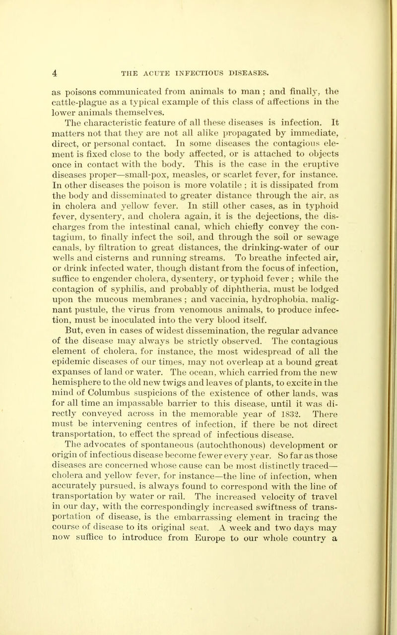 as poisons communicated from animals to man ; and finally., the cattle-plague as a typical example of this class of affections in the lower animals themselves. The characteristic feature of all these diseases is infection. It matters not that they are not all alike propagated by immediate, direct, or personal contact. In some diseases the contagious ele- ment is fixed close to the body affected, or is attached to objects once in contact with the body. This is the case in the eruptive diseases proper—small-pox, measles, or scarlet fever, for instance. In other diseases the poison is more volatile ; it is dissipated from the body and disseminated to greater distance through the air, as in cholera and yellow fever. In still other cases, as in typhoid fever, dysentery, and cholera again, it is the dejections, the dis- charges from the intestinal canal, which chiefly convey the con- tagium. to finally infect the soil, and through the soil or sewage canals, by filtration to great distances, the drinking-water of our wells and cisterns and running streams. To breathe infected air, or drink infected water, though distant from the focus of infection, suffice to engender cholera, dysentery, or typhoid fever ; while the contagion of syphilis, and probably of diphtheria, must be lodged upon the mucous membranes ; and vaccinia, hydrophobia, malig- nant pustule, the virus from venomous animals, to produce infec- tion, must be inoculated into the very blood itself. But, even in cases of widest dissemination, the regular advance of the disease may always be strictly observed. The contagious element of cholera, for instance, the most widespread of all the epidemic diseases of our times, may not overleap at a bound great expanses of land or water. The ocean, which carried from the new hemisphere to the old new twigs and leaves of plants, to excite in the mind of Columbus suspicions of the existence of other lands, was for all time an impassable barrier to this disease, until it was di- rectly conveyed across in the memorable year of 1832. There must be intervening centres of infection, if there be not direct transportation, to eilect the spread of infectious disease. The advocates of spontaneous (autochthonous) development or origin of infectious disease become fewer every A'ear. So far as those diseases are concerned whose cause can be most distinctly traced— cholera and yellow fever, for instance—the line of infection, when accurately pursued, is always found to correspond with the line of transportation by water or rail. The inci-eased velocity of travel in our day, with the correspondingly increased swiftness of trans- portation of disease, is the embarrassing element in tracing the course of disease to its original seat. A week and two days may now suffice to introduce from Europe to our whole country a