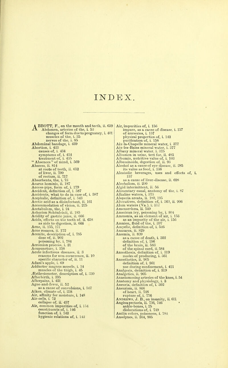 INDEX. ABBOTT, P., on the mouth and teeth, ii. 639 Abdomen, arteries of the, i. SiJ changes of forni due to pregnancy, i. 401 muscles of the, i. 35 nerves of ihe, i. 85 Abdominal bandage, i. 439 Abortion, i. 433 causes of, i. 434 symptoms of, i. 484 treatment of, i. 435  Absences  of mind, i. 569 Abscess, ii. 814 at roots of teeth, ii. 652 of liver, ii. 700 of rectum, ii. 717 Absorbents, the, i. 73 Acarus hominis, ii. 187 Access-pipe, form of, i. 179 Accident, definition of, i. 587 Accidents, what to do in case of, i. 587 Acephalic, definition of, i. 543 Acetic acid as a disinfectant, ii. 161 Accommodation of vision, ii. 225 Acetabulum, the, i. 34 Achorion Schonleinii, ii. 185 Acidity of gastric juice, ii. 666 Acids, effects on the teeth of. ii. 658 as aids to digestion, ii. 666 Acne, ii. 155, 171 Acne rosacea, ii. 173 Aconite, description of, i. 785 dose of, ii. 903 poisoning by, i. 784 Acromion process, i. 31 Acupuncture, i. 358 Acute infectious diseases, ii. 3 reasons for non-recurrence, ii. 10 specific character of, ii. 11 Adam's apple, i. 69 Adductor magnus muscle, i. 34 muscles of the thigh, i. 45 ^sthesiometer, description of, i. 330 Afterbirth, i. 395 Afterpains, i. 431 Ague-and-fever, ii. 53 as a cause of convulsions, i. 567 Aiken, climate of, i. 238 Air, affinity for moisture, i. 148 Air-cells, i. 73 collapse of, ii. 457 Air, common impurities of, i. 154 constituents of, i. 146 function of, i. 143 hygienic relations of, i. 143 Air, impurities of, i. 156 impure, as a cause of disease, i. 157 of nurseries, i. 157 physical properties of, i. 143 purification of, i. 158 Aix-la-Chapelle mineral vifater, i. 377 Aix-les-Bains mineral water, i. 377 Albany mineral water, i. 375 Albumen in urine, test for, ii. 483 Albumin, nutritive value of, i. 103 Albuminoids, digestion of, ii. 93 Alcohol as a cause of eye disease, ii. 285 its value as food, i. 136 Alcoholic beverages, uses and effects of, 137 as a cause of liver-disease, ii. 698 Alcoholism, ii. 390 Algid intermittent, ii. 56 Alimentary canal, anatomy of the, i. 87 Alkaline waters, i. 373 Alopecia areata, ii. 180, 195 Alteratives, definition of, i. 360, ii. 906 Alum waters (Va.), i. 377 Amenorrhoea, ii. 549 American ivy, poisoning by, i. 804 Ammonia, as an element of air, i. 153 as an impurity of the air, i. 156 Amnion, fluid of the, i. 397 Amyelie, definition of, i. 546 Anasarca, ii. 829 Anaemia, ii. 820 as a cause of death, i. 303 definition of, i. 396 of the brain, ii. 583 of the spinal cord, ii. 584 Anaesthesia, definition of, i. 319 modes of producing, i. 861 Anaesthetics, ii. 905 definition of, i. 361 use during confinement, i. 411 Analgesia, definition of, i. 319 Analgetics, ii. 905 Anastomosing arteries of the knee, i. 54 Anatomy and physiology, i. 3 Aneuria, definition of, i. 303 Aneurism, ii. 806 of heart, ii. 748 rupture of, i. 776 Andrews, J. B., on insanity, ii. 611 Angina pectoris, ii. 736, 746 ' ankle-bones, i. 25 dislocations of, i. 749 Anilin colors, poisonous, i. 784 Anodynes, ii. 364, 905