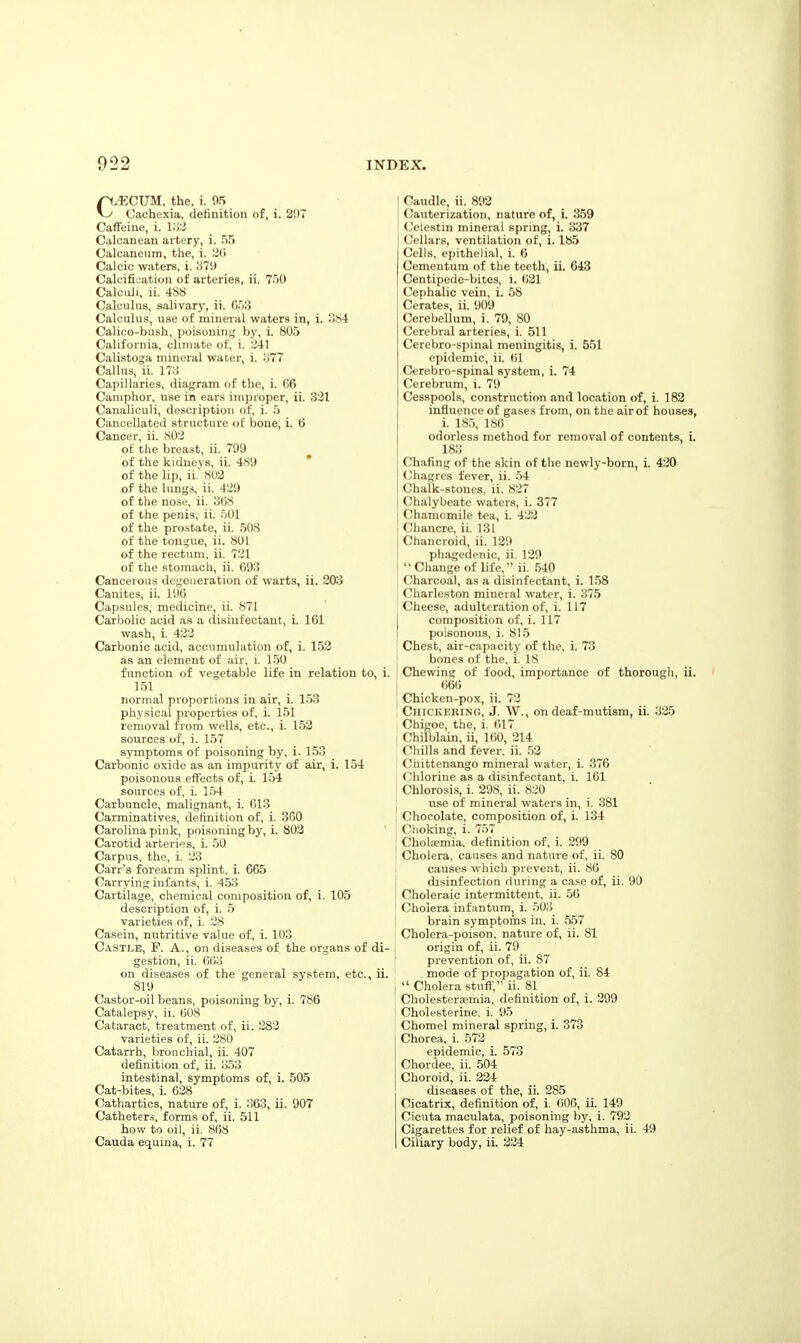 C.ECUM, the, i. 05 Cachexia, definition of, i. 207 Caffeine, i. IIW Calcanean artery, i. 55 Calcaneum, the, i. 2(1 Calcic waters, i. 370 Calcifii,ation of arteries, ii. 750 CalciUi, ii. 488 Calculus, salivary, ii. C.jI> Calculus, use of mineral waters in, i. ;!84 Calico-bush, poisoninj^ by, i. 805 California, climate of, i. 241 Calistoga mineral water, i. 977 Callus, ii. 17;! Capillaries, diagram of the, i. 66 Camphor, use in ears improper, ii. 331 Canaliculi, description of, i. 5 Cancellated structure of bone, i. tt Cancer, ii. 802 of the brea.Ht, ii. 700 of the kidneys, ii. 4.^0 ' of the lip, ii.' 8U3 of the lungs, ii. 420 of the nose, ii. o()8 of the penis, ii. .■)01 of the prostate, ii. 50S of the tonsjue, ii. 801 of the rectum, ii. 721 of the stomach, ii. C03 Cancerous degeueration of warts, ii. 203 Canites, ii. 11)0 Capsules, medicine, ii. 871 Carbolic acid as a disinfectant, i. 161 wash, i. 422 Carbonic acid, accumulation of, i. 152 as an element of air, i. 1.50 function of vegetable life in relation to, i. 151 normal proportions in air, L 153 physical properties of, i. 151 removal from wells, etc., i. 152 sources of, i. 157 symptoms of poisoning by, i. 153 Carbonic oxide as an impurity of air, i. 1.54 poisonous effects of, i. 154 sources of, i. 1.54 Carbuncle, malignant, i. 613 Carminatives, definition of, i. 360 Carolina pink, poisoning by, i. 803 Carotid arteries, i. .50 Carpus, the, i. 23 Carr's forearm splint, i. 665 Carrying infants, i. 4.53 Cartilage, chemical composition of, i. 105 description of, i. 5 varieties of, i. 28 Casein, nutritive value of, i. 103 Castle, F. A., on diseases of the organs of di- gestion, ii. 663 on diseases of the general system, etc., ii. 810 Castor-oil beans, poisoning by, i. 786 Catalepsy, ii. 608 Cataract, treatment of, ii. 283 varieties of, ii. 280 Catarrh, bronchial, ii. 407 definition of, ii. 353 intestinal, symptoms of, i. 505 Cat-bites, i. 628 Cathartics, nature of, i. 363, ii. 007 Catheter.s, forms of, ii. 511 how to oil, ii. 868 Cauda equina, i. 77 Caudle, ii. 802 Cauterization, nature of, i. 3.59 Cciestm mineral spring, i. 337 Cellars, ventilation of, i. 185 Cells, epithelial, i. 6 Cementum of the teeth, ii. 643 Centipede-bites, i. 621 (Cephalic vein, i. 58 Cerates, ii. <J00 Cerebellum, i. 70, 80 Cerebral arteries, i. 511 Cerebro-spinal meningitis, i. 551 epidemic, ii. 61 Cerebro-spinal system, i. 74 Cerebrum, i. 70 Cesspools, construction and location of, i. 182 influence of gases from, on the air of houses, i. 18.5, 186 odorless method for removal of contents, L 183 Chafing of the skin of the newly-born, i. 420 Chagrcs fever, ii. 54 Chalk-stones, ii. 827 Chalybeate waters, i. 377 Chamomile tea, i. 422 Chancre, ii. 131 Chancroid, ii. 120 pliagedenic, ii. 120 Change of life, ii. 540 Charcoal, as a disinfectant, i. 1.58 Charleston mineral water, i. 375 Cheese, adulteration of, i. 117 composition of, i. 117 I poisonous, i. 815 j Chest, air-capacity of the, i. 73 I bones of the, i. 18 } Chewing of food, importance of thorough, ii. 666 j Chicken-pox, ii. 72 , CiiiCKERiNG, J. W., on deaf-mutism, ii. 335 Chigoe, the, i. 617 Chilblain, ii, 160, 214 Chills and fever, ii. .53 Chittenango mineral water, i. 376 (.'hlorine as a disinfectant, i. 161 Chlorosi-s, i. 208, ii. 820 use of mineral waters in, i. 381 Chocolate, composition of, i. 134 Choking, i. 757 Cholaemia. definition of, i. 200 Cholera, causes and nature of, ii. 80 causes which prevent, ii. 86 disinfection during a case of, ii. 00 I Choleraic intermittent, ii. 56 Cholera infantumj i. 503 brain symptoms in. i. .5.57 Cholera-poison, nature of, ii. 81 origin of, ii. 70 ' pievention of, ii. 87 mode of propagation of, ii. 84 I  Cholera stuff, ii. 81 I Cholestersemia, definition of, i. 209 i Cholesterine. i. 05 I Chomel mineral spring, i. 373 Chorea, i. 573 epidemic, i. 573 Chordee, ii. .504 Choroid, ii. 224 diseases of the, ii. 285 Cicatrix, definition of, i. 606, ii. 140 Cicuta maculata, poisoning b)', i. 702 Cigarettes for relief of hay-asthma, ii. 49 Ciliary body, ii. 334