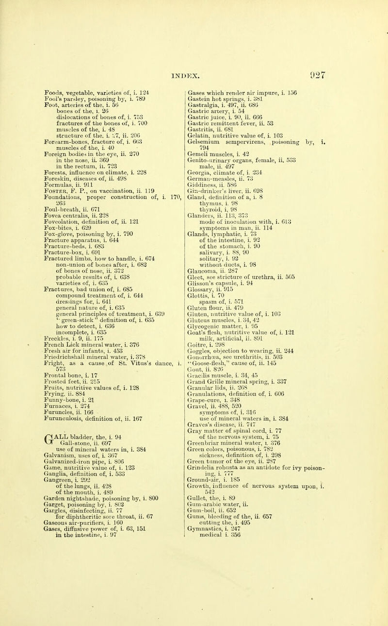 Foods, vegetable, varieties of, i. 124 Fool's parsley, poisoning by, i. 78'J Foot, arteries of the, i. 50 bones of the, i. 3(5 dislocations of bones of, i. 753 fractures of the bones of, i. 700 muscles of the, i. 48 structure of the. i. ;.7, ii. 20G Forearm-bones, fracture of, i. 0(i8 muscles of the, i. 40 Foreign bodie-; in tlie eye, ii. 270 in the nose, ii ;369 in the rectum, ii. 723 Forests, influence on climate, i. 228 Foreskin, diseases of, ii. 4'J8 Formulas, ii. 911 Foster, F. P., on vaccination, ii. 119 Foundations, proper construction of, i. 26o Foul-breath, ii. 671 Fovea ceniralis, ii. 228 Foveolation, definition of, ii. 121 Fox-bites, i. 629 Fox-glove, poisoning by, i. 790 Fracture apparatus, i. 644 Fracture-beds, i. 683 Fracture-box, i. 691 Fractured limbs, how to handle, i. 674 non-union of bones after, i. 682 of bones of nose, ii. 372 probable results of, i. 638 varieties of, i. 635 Fractures, bad union of, i. 685 compound treatment of, i. 644 dressings for, i. 641 general nature of, i. 635 general principles of treatment, i. 639 ' green-stick  definition of, i. 635 how to detect, i. 636 incomplete, i. 635 Freckles, i. 9, ii. 175 French Lick mineral water, i. 376 Fresh air for infants, i. 453 Friedrichshall mineral water, i. 378 Fright, as a cause of St. Vitus's dance, 573 Frontal bone, i. 17 Frosted feet, ii. 215 Fruits, nutritive values of, i. 128 Frying, ii. 884 Funny-bone, i. 21 Furnaces, i. 274 Furuncles, ii. 166 Furunculosis, definition of, ii. 167 GALL bladder, the, i. 94 Gall-stone, ii. 697 use of mineral waters in, i. 384 Galvanism, uses of, i. 367 Galvanized-iron pipe, i. 806 Game, nutritive value of, i. 123 Ganglia, definition of, i. 533 Gangreen, i. 292 of the lungs, ii. 428 of the mouth, i. 489 Garden nightshade, poisoning by, i. 800 Garget, poisoning by, i. 8(i3 Gargles, disinfecting, ii. 77 for diphtheritic sore throat, ii. 67 Gaseous air-purifiers, i. 160 Gases, diffusive power of, i. 63, 151 in the intestine, i. 97 Gases which render air impure, i. 156 Gastein hot springs, i. 3Sl Gastralgia, i. 497, ii. 686 Gastric artery, i. 54 Gastric juice, i 90, ii. 666 Gastric remittent fever, ii. 53 Gastritis, ii. 681 Gelatin, nutritive value of, i. 103 Gelsemium sempervirens, poisoning by, i, 794 Gemeli muscles, i. 43 Genito-urinar.y organs, female, ii. 533 male, ii. 497 Georgia, climate of, i. 234 German-measles, ii. 73 Giddiness, ii. 5S6 [ Gin-drmker's liver, ii. 698 3, i Gland, definition of a, i. 8 thymus, i. 98 thyroid, i, 98 Glanders, ii. 113, 373 mode of inoculation with, i. 613 ■symptoms in man, ii. 114 Glands, lymphatic, i. 73 of the intestine, i. 93 of the stomach, i. 90 salivary, i. 88, 90 solitary, i. 93 without ducts, i. 98 Glaucoma, ii. 287 Gleet, see stricture of m-ethra, ii. 505 Glisson's capsule, i. 94 Glossary, ii. 915 Glottis, i. 70 spasm of, i. 571 Gluten flour, ii. 479 Gluten, nutritive value of, i. 103 Gluteus muscles, i. 34, 42 Glycogenic matter, i. i)5 Goat's flesh, nutritive value of, i. 121 milk, artificial, ii. 891 Goitre, i. 298 Goggles, objection to wearing, ii. 344 Gonorrhoea, see urethritis, ii. 503 i. Goose-flesh, cause of, ii. 145 Gout, ii. 826 Gracilis muscle, i. 34, 45 Grand Grille mineral spring, i. 337 Granular lids, ii. 268 Granulations, definition of, i. 606 Grape-cure, i. 348 Gravel, ii. 488, 520 symptoms of, i. 316 use of mineral waters in, i. 384 Graves's disease, ii. 747 Gray matter of spinal cord, i. 77 of the nervous system, L 75 Greenbriar mineral water, i. 376 Green colors, poisonous, i. 782 sickness, definition of, i. 298 Green tumor of the eye, ii. 2S7 Grindelia robusta as an antidote for ivy poison- ing, i. 777 Ground-air, i. 185 Growth, influence of nervous system upon, i. 542 GuUet, the, i. 89 Gum-arabic water, ii. Gum-boil, ii. 653 Gums, bleeding of the, ii. 657 cutting the, i. 495 Gymnastics, L 247 medical i. 356