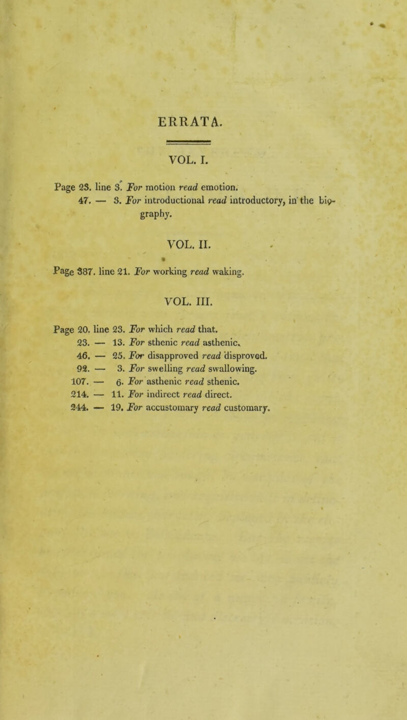 ERRATA. VOL. L Page 2S, line 3. For motion read emotion. 47. — S. For introductional read introductory, in' the bio- graphy. VOL. II. Page 387. line 21. For working read waking. VOL. III. Page 20. line 23. For which read that. 23. — 13. For sthenic read asthenic. 46. — 25. For disapproved read disproved. 92. — 3. For swelling read swallowing. 107. — 6. For asthenic read sthenic. 214. — 11. For indirect read direct. 244. — 19. For accustomary read customary.