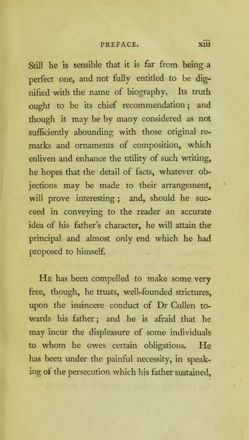 Still he is sensible that it is far from being a perfect one, and not fully entitled to be dig- nified with the name of biography. Its truth ought to be its chief recommendation; and though it may be by many considered as not sufficiently abounding with those original re- marks and ornaments of composition, which enliven and enhance the utility of such writing, he hopes that the detail of facts, whatever ob- jections may be made to their arrangement, will prove interesting; and, should he suc- ceed in conveying to the reader an accurate idea of his father’s character, he will attain the principal and almost only end which he had proposed to himself. He has been compelled to make some very free, though, he trusts, well-founded strictures, upon the insincere conduct of Dr Cullen to- wards his father; and he is afraid that he may incur the displeasure of some individuals to whom he owes certain obligations. He has been under the painful necessity, in speak- ing of the persecution which his father sustained.