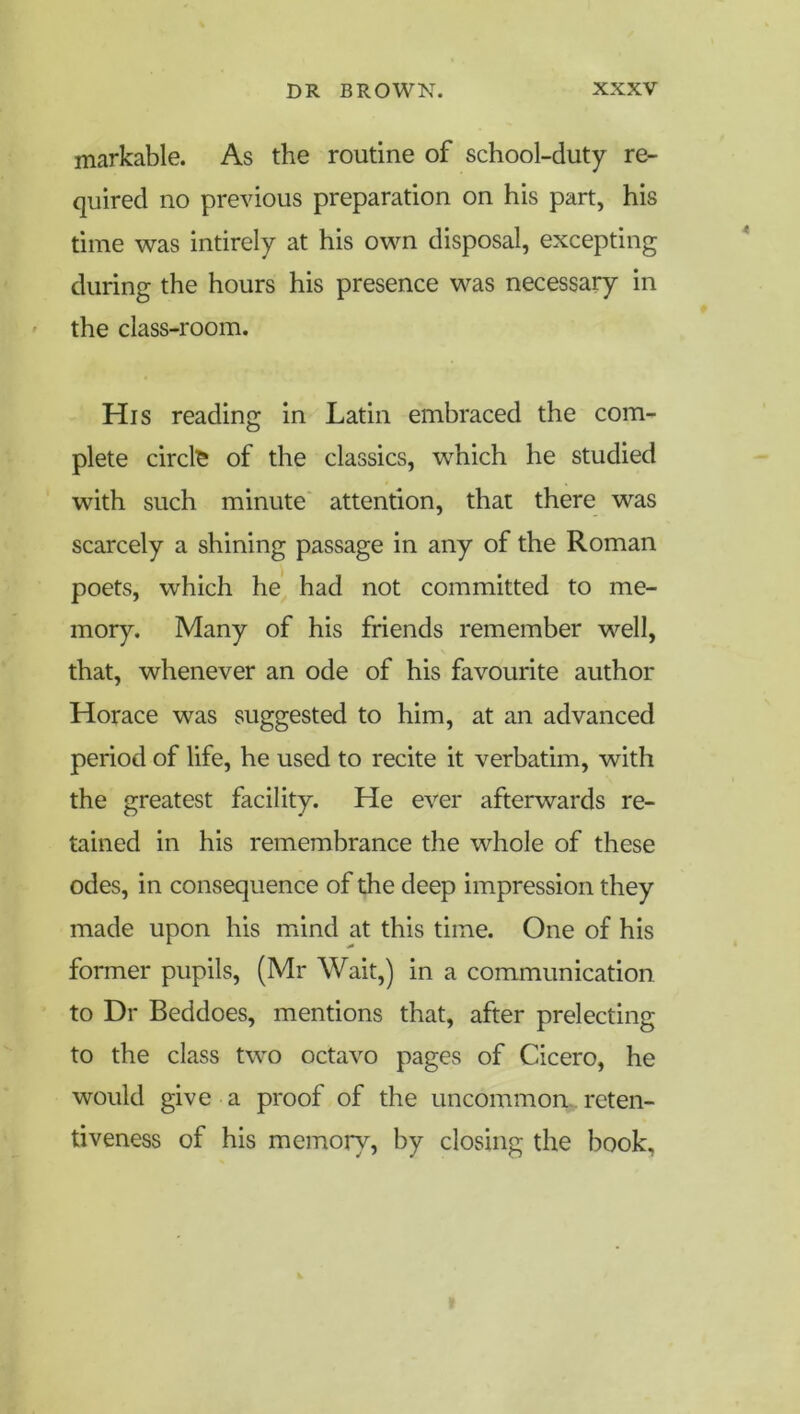 markable. As the routine of school-duty re- quired no previous preparation on his part, his time was intirely at his ovm disposal, excepting during the hours his presence was necessary in the class-room. His reading in Latin embraced the com- plete circle of the classics, which he studied with such minute' attention, that there was scarcely a shining passage in any of the Roman poets, which hej, had not committed to me- mory. Many of his friends remember well, that, whenever an ode of his favourite author Horace was suggested to him, at an advanced period of life, he used to recite it verbatim, with the greatest facility. He ever afterwards re- tained in his remembrance the whole of these odes, in consequence of the deep impression they made upon his mind at this time. One of his former pupils, (Mr Wait,) in a communication to Dr Beddoes, mentions that, after prelecting to the class two octavo pages of Cicero, he would give a proof of the uncommon., reten- tiveness of his memory, by closing the book.