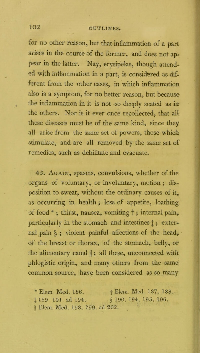 for no other reason, but that inflammation of a part arises in the course of the former, and does not ap- pear in the latter. Nay, erysipelas, though attend- ed with inflammation in a part, is considered as dif- ferent from the other cases, in which inflammation also is a symptom, for no better reason, but because the inflammation in it is not so deeply seated as in the others. Nor is it ever once recollected, that all these diseases must be of the same kind, since they all arise from the same set of powers, those which stimulate, and are all removed by the same set of remedies, such as debilitate and evacuate. 45. Again, spasms, convulsions, whether of the organs of voluntary, or involuntary, motion ; dis- position to sweat, without the ordinai*y causes of it, as occurring in health ; loss of appetite, loathing ' of food * ; thirst, nausea, vomiting f ; internal pain, particularly in the stomach and intestines |; exter- nal pain § ; violent painful affections of the head,' of the breast or thorax, of the stomach, belly, or the alimentary canal ||; all these, unconnected with phlogistic origin, and many others from the same common source, have been considered as so many Elem Med. 186. -j-Elem Med. 187. 188. •j;189 191 ad 194. § 190. 194. 195. 196. '\ Elem. Med. 198. 199. ad 202.