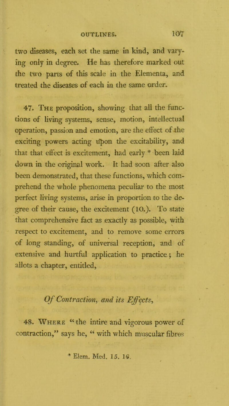 two diseases, each set the same in kind, and vary- ing only in degree. He has therefore marked out the two parts of this scale in the Elementa, and treated the diseases of each in the same order. 47. The proposition, showing that all the func- tions of living systems, sense, motion, intellectual operation, passion and emotion, are the effect of the exciting powers acting u^pon tlie excitability, and that that effect is excitement, had early * been laid down in the original work. It had soon after also been demonstrated, that these functions, which com- prehend the whole phenomena peculiar to the most perfect living systems, arise in proportion to the de- gree of their cause, the excitement (10.). To state that comprehensive fact as exactly as possible, with ' respect to excitement, and to remove some errors of long standing, of universal reception, and of extensive and hurtful application to practice ; he allots a chapter, entitled, Of Contraction, and its Effects, 48. Where “the intire and vigorous power of contraction,” says he, “ with which muscular fibres ^ Elem. Med. 15. IS.