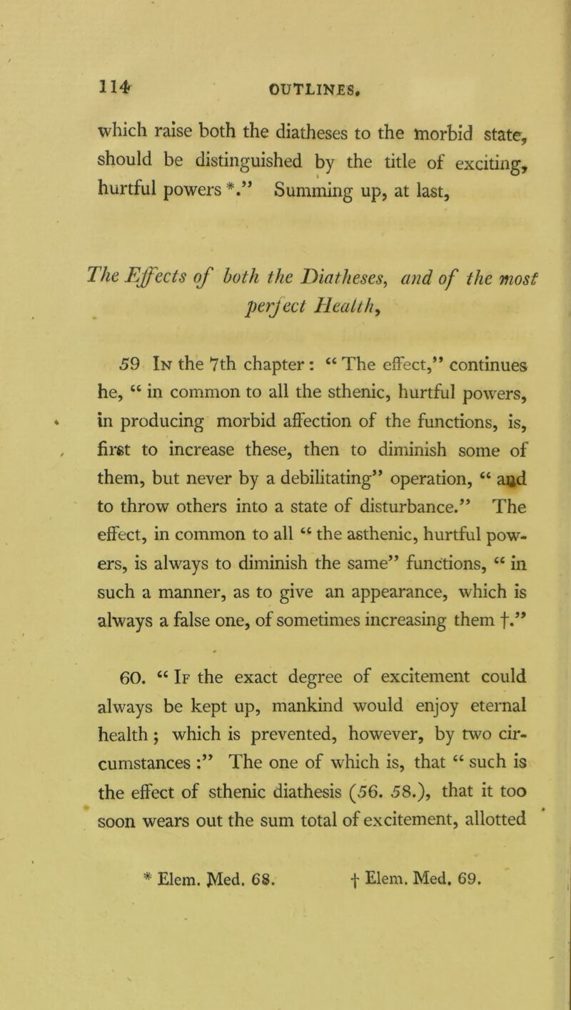 which raise both the diatheses to the morbid state, should be distinguished by the title of exciting, hurtful powers Summing up, at last, T/ie Ejfects of both the Diatheses, and of the most perject Healthy 59 In the 7th chapter: “ The effect,” continues he, “ in common to all the sthenic, hurtful powers, * in producing morbid affection of the functions, is, , first to increase these, then to diminish some of them, but never by a debilitating” operation, “ and to throw others into a state of disturbance.” The effect, in common to all “ the asthenic, hurtful pow- ers, is always to diminish the same” functions, “ in such a manner, as to give an appearance, which is always a false one, of sometimes increasing them f.” 60. “ If the exact degree of excitement could always be kept up, mankind would enjoy eternal health; which is prevented, however, by two cir- cumstances The one of which is, that “ such is the effect of sthenic diathesis (56. 58.), that it too soon wears out the sum total of excitement, allotted