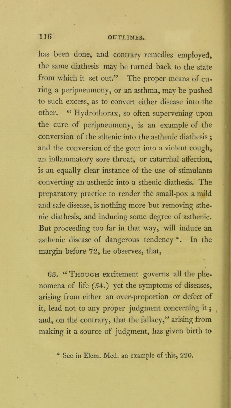 has been done, and contrary remedies employed, the same diathesis may be turned back to the state from which it set out.” The proper means of cu- ring a peripneumony, or an asthma, may be pushed to such excess, as to convert either disease into the other. “ Hydrothorax, so often supervening upon the cure of peripneumony, is an example of the conversion of the sthenic into the asthenic diathesis ; and the conversion of the gout into a violent cough, an inflammatory sore throat, or catarrhal affection, is an equally clear instance of the use of stimulants converting an asthenic into a sthenic diathesis. The preparatory practice to render the small-pox a mild and safe disease, is nothing more but removing sthe- nic diathesis, and inducing some degree of asthenic. But proceeding too far in that way, will induce an asthenic disease of dangerous tendency *. In the margin before 72, he observes, that, 63. “ Though excitement governs all the phe- nomena of life (54.) yet the symptoms of diseases, arising from either an over-proportion or defect of it, lead not to any proper judgment concerning it; ^ and, on the contrary, that the fallacy,” arising from making it a source of judgment, has given birth to '* See in Elem. Med. an example of this, 220,