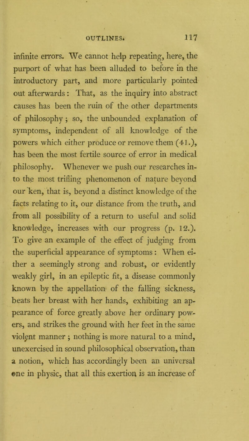 infinite errors. We cannot help repeating, here, the <» purport of what has been alluded to before in the introductory part, and more particularly pointed out afterwards : That, as the inquiry into abstract causes has been the ruin of the other departments of philosophy ; so, the unbounded explanation of symptoms, independent of all knowledge of the powers which either produce or remove them (41.), has been the most fertile source of error in medical philosophy. Whenever we push our researches in- to the most trifling phenomenon of nature beyond our ken, that is, beyond a distinct knowledge of the facts relating to it, our distance from the truth, and from all possibility of a return to useful and solid knowledge, increases with our progress (p. 12.). To give an example of the effect of judging from the superficial appearance of symptoms : When ei- ther a seemingly strong and robust, or evidently weakly girl, in an epileptic fit, a disease commonly known by the appellation of the falling sickness, beats her breast with her hands, exhibiting an ap- pearance of force greatly above her ordinary pow- ers, and strikes the ground with her feet in the same violent manner ; nothing is more natural to a mind, unexercised in sound philosophical observation, than a notion, which has accordingly been an universal ©ne in physic, that all this exertion is an increase of