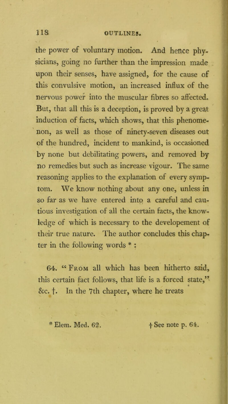 the power of voluntary motion. And hence phy- sicians, going no further than the impression made upon their senses, have assigned, for the cause of this convulsive motion, an increased influx of the nervous power into the muscular fibres so affected. But, that all this is a deception, is proved by a great induction of facts, which shows, that this phenome- non, as well as those of ninety-seven diseases out of the hundred, incident to mankind, is occasioned by none but debilitating powers, and removed by no remedies but such as increase vigour. The same reasoning applies to the explanation of every symp- tom. We know nothing about any one, unless in so far as we have entered intq a careful and cau- tious investigation of all the certain facts, the know- ledge of which is necessary to the developement of their true nature. The author concludes this chap- ter in the following words * : 64. “From all which has been hitherto said, this certain fact follows, that life is a forced state,*’ See. f. In the 7th chapter, where he treats