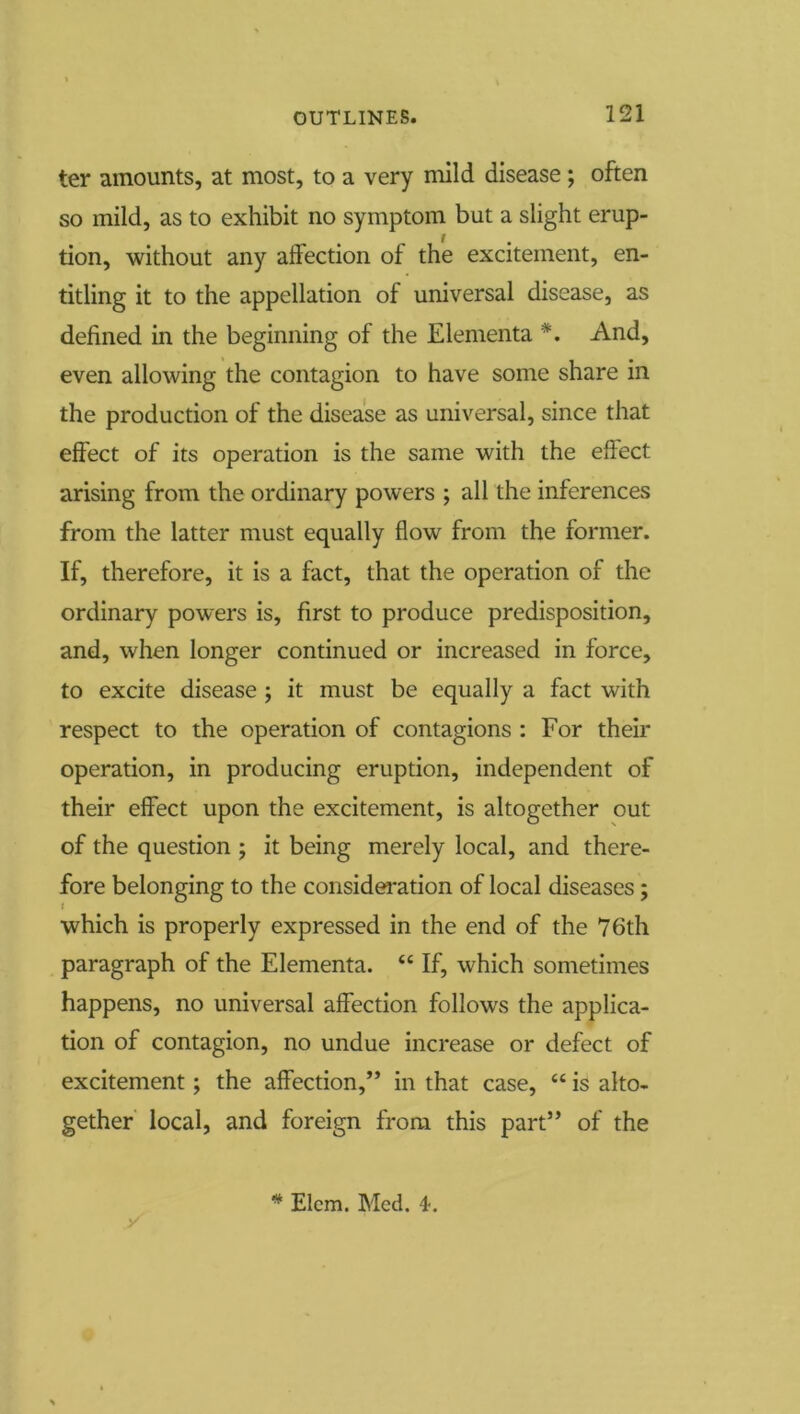 ter amounts, at most, to a very mild disease; often so mild, as to exhibit no symptom but a slight erup- tion, without any affection of the excitement, en- titling it to the appellation of universal disease, as defined in the beginning of the Elementa *. And, even allowing the contagion to have some share in the production of the disease as universal, since that effect of its operation is the same with the effect arising from the ordinary powers ; all the inferences from the latter must equally flow from the former. If, therefore, it is a fact, that the operation of the ordinary powers is, first to produce predisposition, and, when longer continued or increased in force, to excite disease ; it must be equally a fact with respect to the operation of contagions : For their operation, in producing eruption, independent of their effect upon the excitement, is altogether out of the question ; it being merely local, and there- fore belonging to the consideration of local diseases; which is properly expressed in the end of the 76th paragraph of the Elementa. “ If, which sometimes happens, no universal affection follows the applica- tion of contagion, no undue increase or defect of excitement; the affection,” in that case, “ is alto- gether local, and foreign from this part” of the