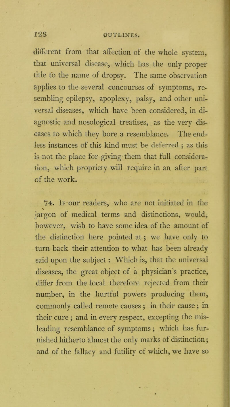 diiTerent from that aifection of the whole system, that universal disease, which has the only proper title to the name of dropsy. The same observation applies to the several concourses of symptoms, re- sembling epilepsy, apoplexy, palsy, and other uni- versal diseases, which have been considered, in di- agnostic and nosological treatises, as the very dis- eases to which they bore a resemblance. The end- less instances of this kind must be deferred ; as this is not the place for giving them that full considera- tion, which propriety will require in an after part of the work. 74. If-our readers, who are not initiated in the jargon of medical terms and distinctions, would, however, wish to have some idea of the amount of the distinction here pointed at; we have only to turn back their attention to what has been already said upon the subject: Which is, that the universal diseases, the great object of a physician’s practice, differ from the local therefore rejected from their number, in the hurtful powders producing them, commonly called remote causes ; in their cause ; in their cure ; and in every respect, excepting the mis- leading resemblance of symptoms ; which has fur- nished hitherto almost the only marks of distinction; and of the fallacy and futility of which, we have so