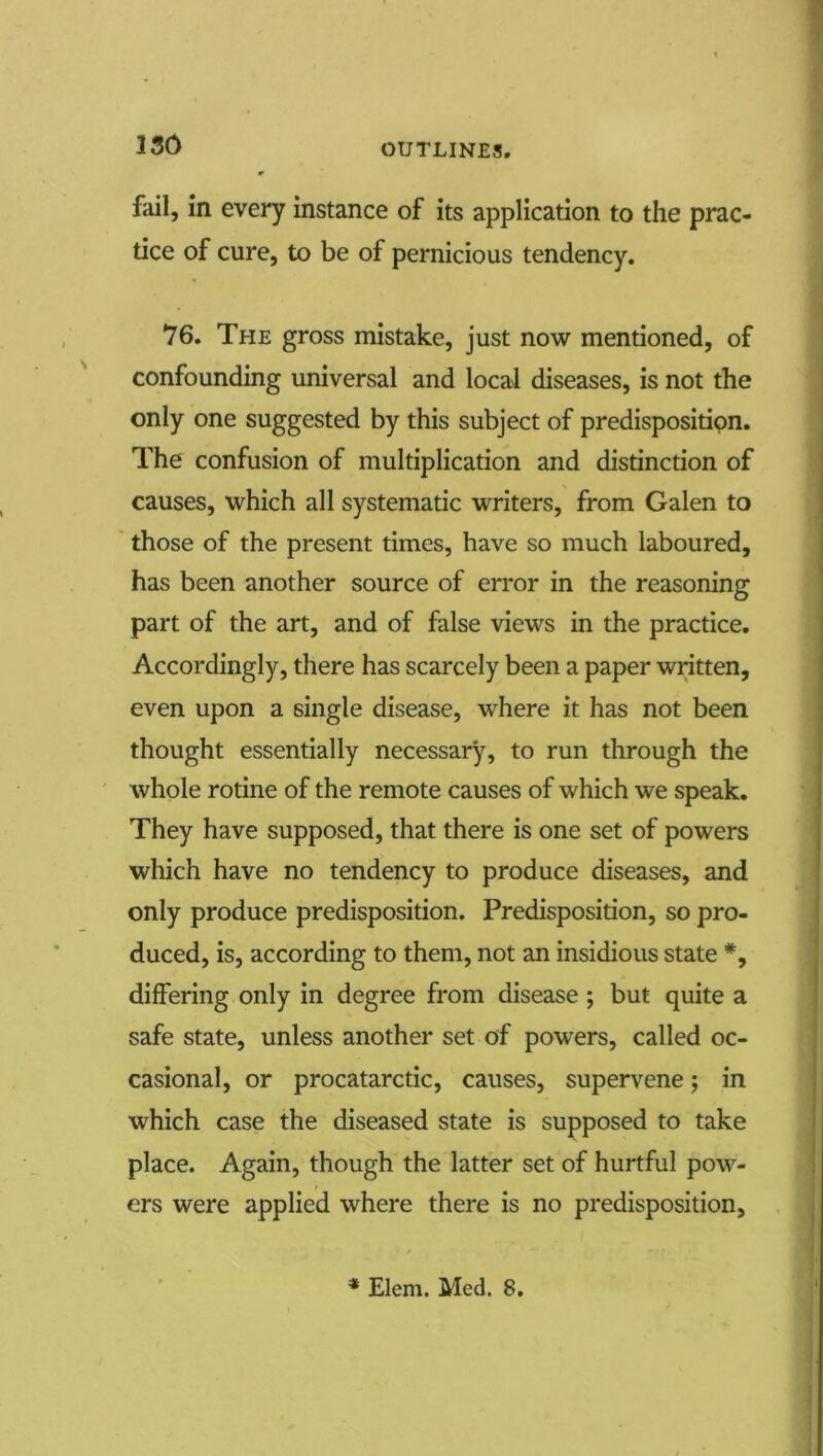 fail, in every instance of its application to the prac- tice of cure, to be of pernicious tendency. 76. The gross mistake, just now mentioned, of confounding universal and local diseases, is not the only one suggested by this subject of predispositipn. The confusion of multiplication and distinction of causes, which all systematic writers, from Galen to ’ those of the present times, have so much laboured, has been another source of error in the reasoning part of the art, and of false views in the practice. Accordingly, there has scarcely been a paper written, even upon a single disease, where it has not been thought essentially necessary, to run through the ' whole rotine of the remote causes of which we speak. They have supposed, that there is one set of powers which have no tendency to produce diseases, and only produce predisposition. Predisposition, so pro- duced, is, according to them, not an insidious state *, differing only in degree from disease ; but quite a safe state, unless another set of powers, called oc- casional, or procatarctic, causes, supervene j in which case the diseased state is supposed to take place. Again, though the latter set of hurtful pow- ers were applied where there is no predisposition.