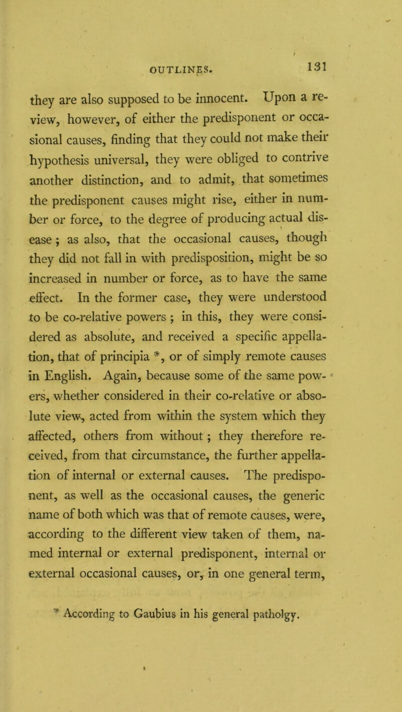 they are also supposed to be innocent. Upon a re- view, however, of either the predisponent or occa- sional causes, finding that they could not make their hypothesis universal, they were obliged to contrive another distinction, and to admit, that sometimes the predisponent causes might rise, either in num- ber or force, to the degree of producing actual dis- ease ; as also, that the occasional causes, though they did not fall in with predisposition, might be so increased in number or force, as to have the same effect. In the former case, they were understood to be co-relative powers ; in this, they were consi- dered as absolute, and received a specific appella- tion, that of principia *, or of simply remote causes in English. Again, because some of die same pow- * ers, whether considered in their co-relative or abso- lute view, acted from within the system which they affected, others from without; they therefore re- ceived, from that circumstance, the further appella- tion of internal or external causes. The predispo- nent, as well as the occasional causes, the generic name of both which was that of remote causes, were, according to the different view taken of them, na- med internal or external predisponent, internal or external occasional causes, or, in one general term, * According to Gaublus in his general patholgy.