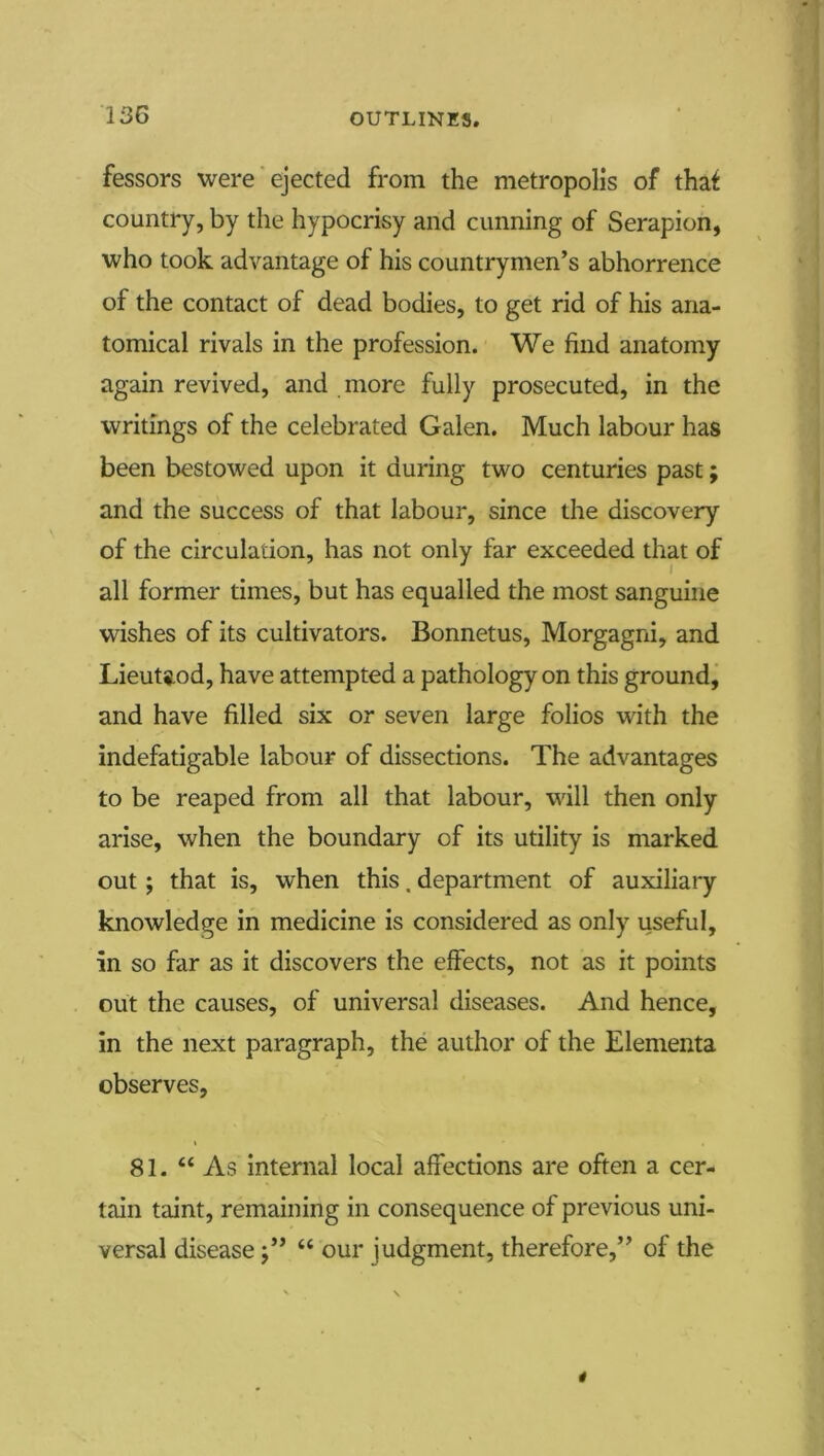 fessors were'ejected from the metropolis of thaf country, by the hypocrisy and cunning of Serapion, who took advantage of his countrymen’s abhorrence of the contact of dead bodies, to get rid of his ana- tomical rivals in the profession. We find anatomy again revived, and more fully prosecuted, in the writings of the celebrated Galen. Much labour has been bestowed upon it during two centuries past; and the success of that labour, since the discovery of the circulation, has not only far exceeded that of I all former times, but has equalled the most sanguine wishes of its cultivators. Bonnetus, Morgagni, and Lieutiod, have attempted a pathology on this ground, and have filled six or seven large folios with the indefatigable labour of dissections. The advantages to be reaped from all that labour, will then only arise, when the boundary of its utility is marked out; that is, when this. department of auxiliary knowledge in medicine is considered as only useful, in so far as it discovers the effects, not as it points out the causes, of universal diseases. And hence, in the next paragraph, the author of the Elementa observes, 81. “As internal local affections are often a cer- tain taint, remaining in consequence of previous uni- versal disease j” “ our judgment, therefore,” of the