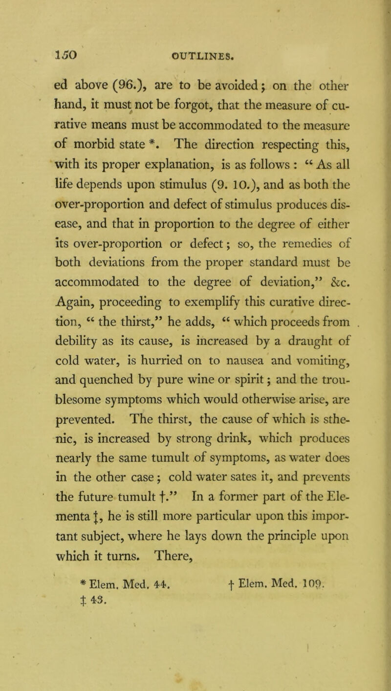 ed above (96.), are to be avoided j on the other hand, it must not be forgot, that the measure of cu- rative means must be accommodated to the measure of morbid state *. The direction respecting this, with its proper explanation, is as follows : “ As all life depends upon stimulus (9. 10.), and as both the over-proportion and defect of stimulus produces dis- ease, and that in proportion to the degree of either Its over-proportion or defect; so, the remedies of both deviations from the proper standard must be accommodated to the degree of deviation,” &c. Again, proceeding to exemplify this curative direc- tion, “ the thirst,” he adds, “ which proceeds from debility as its cause, is increased by a draught of cold water, is hurried on to nausea and vomiting, and quenched by pure wine or spirit; and the trou- blesome symptoms which would otherwise arise, are prevented. The thirst, the cause of which is sthe- nic, is increased by strong drink, which produces nearly the same tumult of symptoms, as water does in the other case ; cold water sates it, and prevents the future tumult f.” In a former part of the Ele- menta |, he is still more particular upon this impor- tant subject, where he lays down the principle upon which it turns. There, * Elem. Med. 44<. f Elem. Med. 109. t 4^3.