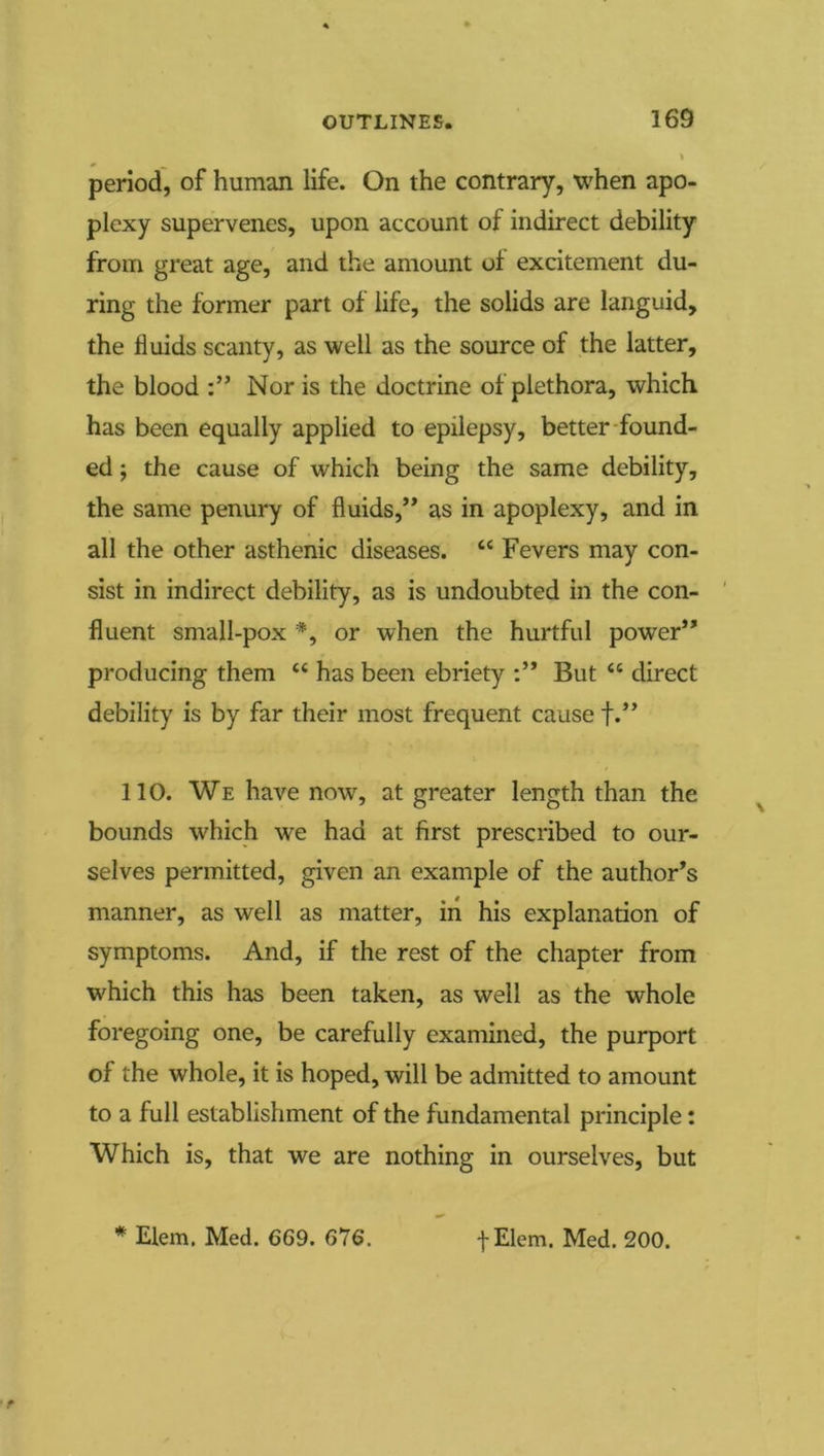 period, of human life. On the contrary, when apo- plexy supervenes, upon account of indirect debility from great age, and the amount of excitement du- ring the former part of life, the solids are languid, the fluids scanty, as well as the source of the latter, the blood Nor is the doctrine of plethora, which has been equally applied to epilepsy, better-found- ed ; the cause of which being the same debility, the same penury of fluids,’* as in apoplexy, and in all the other asthenic diseases. “ Fevers may con- sist in indirect debility, as is undoubted in the con- fluent small-pox or when the hurtful power” producing them “ has been ebriety But “ direct debility is by far their most frequent cause f.” 110. We have now, at greater length than the bounds which we had at first prescribed to our- selves permitted, given an example of the author’s manner, as well as matter, iii his explanation of symptoms. And, if the rest of the chapter from which this has been taken, as well as the whole foregoing one, be carefully examined, the purport of the whole, it is hoped, will be admitted to amount to a full establishment of the fundamental principle: Which is, that we are nothing in ourselves, but