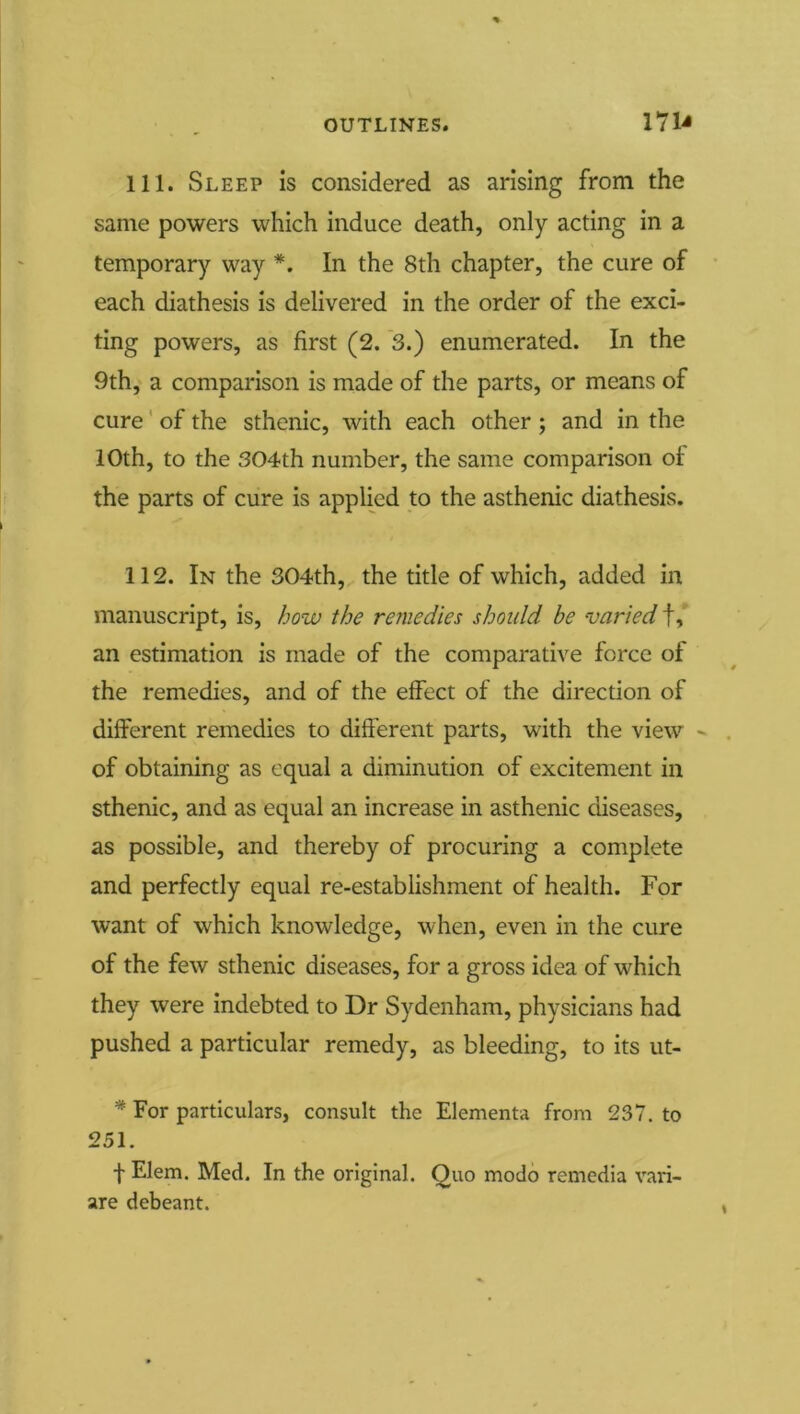111. Sleep is considered as arising from the same powers which induce death, only acting in a temporary way *. In the 8th chapter, the cure of each diathesis is delivered in the order of the exci- ting powers, as first (2. 3.) enumerated. In the 9th, a comparison is made of the parts, or means of cure' of the sthenic, with each other ; and in the 10th, to the 304th number, the same comparison of the parts of cure is applied to the asthenic diathesis. 112. In the 304th, the title of which, added in manuscript, is, how the remedies should be varied f, an estimation is made of the comparative force of the remedies, and of the effect of the direction of different remedies to different parts, with the view '■ of obtaining as equal a diminution of excitement in sthenic, and as equal an increase in asthenic diseases, as possible, and thereby of procuring a complete and perfectly equal re-establishment of health. For want of which knowledge, when, even in the cure of the few sthenic diseases, for a gross idea of which they were indebted to Dr Sydenham, physicians had pushed a particular remedy, as bleeding, to its ut- * For particulars, consult the Elementa from 237. to 251. f Elem. Med. In the original. Quo modo remedia vari- are debeant.