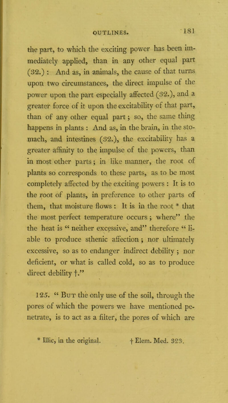 *181 the part, to which the exciting power has been im- mediately applied, than in any other equal part (32.) : And as, in animals, the cause of that turns upon two circumstances, the direct impulse of the power upon the part especially affected (32.), and a greater force of it upon the excitability of that part, than of any other equal part; so, the same thing happens in plants : And as, in the brain, in the sto- mach, and intestines (32.), the excitability has a greater affinity to the impulse of the powers, than in most other parts; in like manner, the root of plants so corresponds to these parts, as to be most completely affected by the exciting powers : It is to the root of plants, in preference tp other parts of them, that moisture flows : It is in the root * that the most perfect temperature occurs ; where” the the heat is “ neither excessive, and” therefore “ li- able to produce sthenic affection ; nor ultimately excessive, so as to endanger indirect debility ; nor deficient, or what is called cold, so as to produce direct debility f.” 125. “ But the only use of the soil, through the pores of which the powers we have mentioned pe- netrate, is to act as a filter, the pores of which are