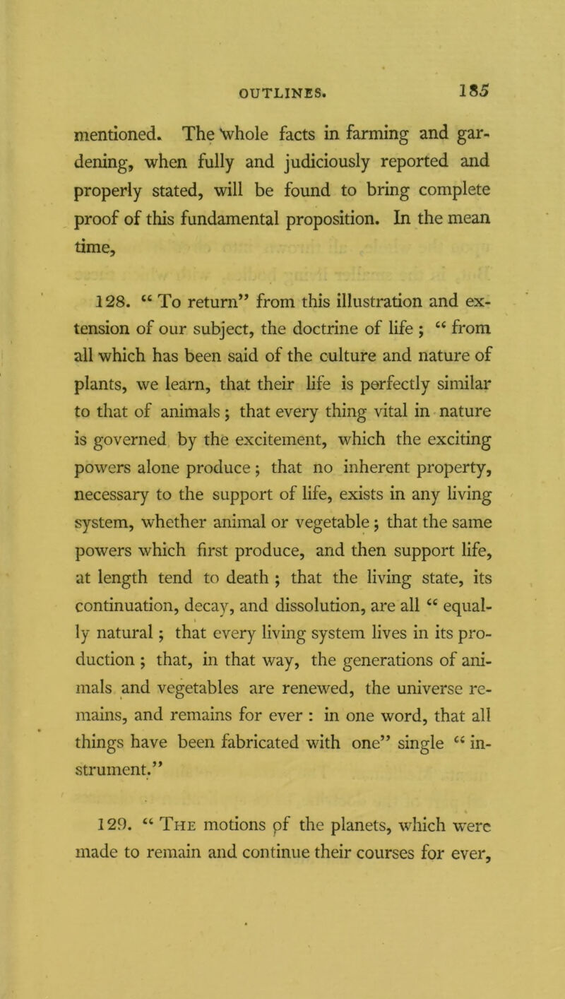 mentioned. The Vhole facts in farming and gar- dening, when fully and judiciously reported and properly stated, will be found to bring complete proof of this fundamental proposition. In the mean time, 128. “ To return’’ from this illustration and ex- tension of our subject, the doctrine of life ; “ from all which has been said of the culture and nature of plants, we learn, that their life is perfectly similar to that of animals j that every thing vital in • nature is governed by the excitement, which the exciting powers alone produce; that no inherent property, necessary to the support of life, exists in any living system, whether animal or vegetable j that the same powers which first produce, and then support life, at length tend to death ; that the living state, its continuation, decay, and dissolution, are all “ equal- I ly natural; that every living system lives in its pro- duction ; that, in that way, the generations of ani- mals and vegetables are renewed, the universe re- mains, and remains for ever : in one word, that all things have been fabricated with one” single “ in- strument.” 129. “ The motions pf the planets, which were made to remain and continue their courses for ever.