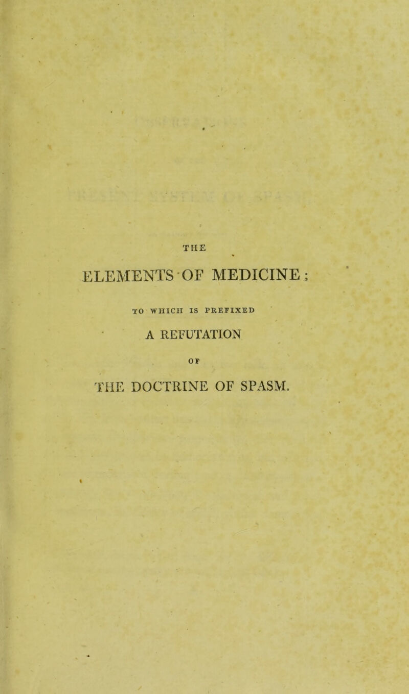 THE ELEMENTS OF MEDICINE TO WHICH IS PREFIXED A REFUTATION OF THE DOCTRINE OF SPASM.